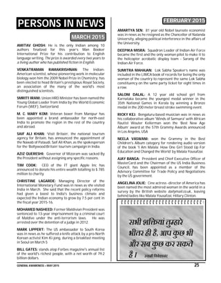 GENERAL AWARENESS – MAY 2015 25
PERSONS IN NEWS
MARCH 2015
AMITAV GHOSH: He is the only Indian among 10
authors finalized for this year’s Man Booker
International Prize for his contribution to English
language writing. The prize is awarded every two years to
a living author who has published fiction in English.
VENKATRAMAN RAMAKRISHNAN: The Indian-
American scientist, whose pioneering work in molecular
biology won him the 2009 Nobel Prize in Chemistry, has
been elected to head Britain's prestigious Royal Society,
an association of the many of the world's most
distinguished scientists.
SMRITI IRANI: Union HRD Minister has been named the
Young Global Leader from India by the World Economic
Forum (WEF), Switzerland
M. C. MARY KOM: Veteran boxer from Manipur has
been appointed a brand ambassador for north-east
India to promote the region in the rest of the country
and abroad.
SAIF ALI KHAN: ‘Visit Britain’, the national tourism
agency for Britain, has announced the appointment of
the Nawab of Pataudi, Saif Ali Khan, as the spokesperson
for the ‘Bollywood Britain’ tourism campaign in India.
AZIZ QUERESHI: Governor of Mizoram was sacked By
the President without assigning any specific reasons.
TIM COOK: CEO of the IT giant Apple Inc has
announced to donate his entire wealth totalling to $ 785
million to charity.
CHRISTINE LAGARDE: Managing Director of the
International Monetary Fund was in news as she visited
India in March. She said that the recent policy reforms
had given a boost to India's business climate and
expected the Indian economy to grow by 7.5 per cent in
the fiscal year 2015-16.
MOHAMED NASHEED: Former Maldivian President was
sentenced to 13-year imprisonment by a criminal court
of Maldive under the anti-terrorism laws. He was
arrested over the detention of a judge in 2012.
MARK LIPPERT: The US ambassador to South Korea
was in news as he suffered a knife attack by a pro-North
Korean activist Kim Ki-jong, during a breakfast meeting
in Seoul on March 5
BILL GATES: stands atop Forbes magazine's annual list
of the world's richest people, with a net worth of 79.2
billion dollars.
FEBRUARY 2015
AMARTYA SEN: 81 year old Nobel laureate economist
was in news as he resigned as the Chancellor of Nalanda
University, alleging political interference in the affairs of
the University.
DEEPIKA MISRA: Squadron Leader of Indian Air Force
became the first and the only woman pilot to make it to
the helicopter acrobatic display team - Sarang of the
Indian Air Force.
SUMITRA MAHAJAN: Lok Sabha Speaker’s name was
included in the LIMCA book of records for being the only
woman of the country to represent the same Lok Sabha
constituency on the same party ticket for eight times in
a row.
SALONI DALAL: A 12 year old school girl from
Karnataka became the youngest medal winner in the
35th National Games in Kerala by winning a Bronze
medal in the 200 meter breast stroke swimming event.
RICKY KEJ: Bengaluru-based musician was in news as
his collaborative album 'Winds of Samsara' with African
flautist Wouter Kellerman won the ‘Best New Age
Album’ award at the 57th Grammy Awards announced
in Los Angeles, USA
NEELA VASWANI: won the Grammy in the Best
Children's Album category for rendering audio version
of the book 'I Am Malala: How One Girl Stood Up For
Education and Changed the World’ by Malala Yousafzai.
AJAY BANGA: President and Chief Executive Officer of
MasterCard and the Chairman of the US India Business
Council, has been appointed as a member of the
Advisory Committee for Trade Policy and Negotiations
by the US government.
ANGELINA JOLIE: Cine actress -director of America has
been named the most admired woman in the world in a
survey by the British website dailymail.co.uk., leaving
behind ladies like Malala Yousafzai, Hillary Clinton.
 