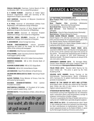 GENERAL AWARENESS – MAY 2015 27
PAHLAJ NIHALANI: Chairman, Central Board of Film
Certification, CBFC. He is a noted film producer
A S KIRAN KUMAR: Chairman of Indian Space
Research Organisation- ISRO and Secretary of the
Department of Space, Govt of India
AZIZ QURESHI: Governor of Mizoram (transferred
from Uttarakhand).
K K PAUL: Governor of Uttarakhand (shifted from
Meghalaya), with additional charge of Manipur
K N TRIPATHI: Governor of West Bengal will take
additional charge as the Governor of Meghalaya
KALYAN SINGH: Governor of Himachal Pradesh
(Additional Charge); He is Governor of Rajasthan
KAPTAN SINGH SOLANKI: Governor of Punjab
(Additional Charge); He is Governor of Haryana
S. JAISHANKAR: Union Foreign Secretary
MALINI PARTHASARATHY: veteran journalist
appointed the Editor of The Hindu, the first woman
editor of the century-old newspaper
H S BRAHMA: Chief Election Commissioner
ATUL KHARE: Under-Secretary-General, Department of
Field Support (DFS) in UNO
R KOTEESWARAN: MD & CEO, Indian Overseas Bank
ANIMESH CHAUHAN: MD & CEO, Oriental Bank of
Commerce
KISHORE KUMAR SANSI: MD & CEO, Vijaya Bank
P SRINIVAS: MD & CEO, United Bank of India
LEE WAN KOO: New Prime Minister of South Korea
SALMAN BIN ABDULAZIZ AL SAUD: New king of Saudi
Arabia
ALEXIS TSIPRAS: Prime Minister of Greece, from the
anti-austerity Syriza party
KOLINDA GRABAR-KITAROVIC: First women
President of Croatia
MAITHRIPALA SIRISENA: 6th President of Sri Lanka,
from Sri Lanka Freedom Party - SLFP
MODIBO KEITA: Prime Minister of Mali, a West African
country.
AWARDS & HONOURS
MARCH 2015
62nd NATIONAL FILM AWARDS, 2014
Best Feature Film: Court (multilingual) by Chaitanya
Tamhane
Best Popular Film providing Wholesome
Entertainment: Mary Kom by Omung Kumar
Best Hindi Film: Queen by Vikas Bahl
Best Director: Srijit Mukherjee for Shotushkone
(Bengali)
Best Actor: Vijay for Nanu Avanalla Avalu (Kannada)
Best Actress: Kangana Ranaut for Queen
DADA SAHEB PHALKE AWARD: Actor-filmmaker
Shashi Kapoor (77), who has starred in over 100 Hindi
films and best known for his powerful portrayals in hits
like Namak Halaal, Deewar and Kabhie Kabhie.
The Award consists of a Swarn Kamal (Golden Lotus), a
cash prize of Rs 10 lakhs and a shawl.
INTERNATIONAL GANDHI PEACE PRIZE 2014:
awarded to ISRO for their contribution in bringing space
to the service of the common man and in the service of
the nation. The award was instituted by govt of India in
1995 on the occasion of 125th birth anniversary of
Mahatma Gandhi. The Award comprises an amount of Rs.
one crore and a citation.
SARASWATI SAMMAN 2014: M. Veerappa Moily,
Former Union Minister and senior Congress leader for
his Kannada poem Ramayana Mahanveshanam.
FOLIO PRIZE 2015: Novelist Akhil Sharma for his
novel Family Life. The prize is given by the Folio
Academy of UK.
GOLDEN GATE AWARD: Kerala Tourism at the
Internationale Tourismus-Borse Berlin (ITB-Berlin)
2015, Germany for its global multimedia campaign to
promote its backwaters.
KNIGHT OF THE ORDER OF ARTS AND LETTERS:
Artist Bharti Kher of India was conferred the Chevalier
dans l’Ordre des Arts et des Lettres in French, the
highest cultural award of France.
STOCKHOLM WATER PRIZE: Rajendra Singh, eminent
environment activist from Rajasthan for his innovative
water restoration efforts and extraordinary courage to
empower communities in Indian villages.
The prize is awarded by the King of Sweden and carries a
cash prize of $ 150000 and a specially designed sculpture.
ABEL PRIZE for 2015: US mathematician John F Nash
Jr and Canada-born American national Louis Nirenberg,
for their contributions to mathematical sciences. The
award, popularly known as the Nobel of Maths, is given
by the Norwegian Academy of Sciences and Letters.
 