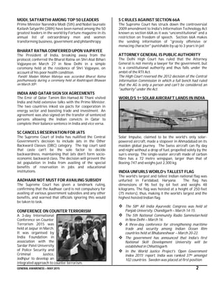 GENERAL AWARENESS – MAY 2015 2
MODI, SATYARTHI AMONG TOP 50 LEADERS
Prime Minister Narendra Modi (5th) and Nobel laureate
Kailash Satyarthi (28th) have been named among the 50
greatest leaders in the world by Fortune magazine in its
annual list of extraordinary men and women
transforming business, government and philanthropy.
BHARAT RATNA CONFERRED UPON VAJPAYEE
The President of India, breaking away from the
protocol, conferred the Bharat Ratna on Shri Atal Bihari
Vajpayee on March 27 in New Delhi in a simple
ceremony held at the residence of Shri Vajpayee, on
account of his poor health condition.
Pandit Madan Mohan Malviya was accorded Bharat Ratna
posthumously during a ceremony held at Rashtrapati Bhawan
on March 30th.
INDIA AND QATAR SIGN SIX AGREEMENTS
The Emir of Qatar Tamim Bin Hamad Al Thani visited
India and held extensive talks with the Prime Minister.
The two countries inked six pacts for cooperation in
energy sector and boosting trade and investment. An
agreement was also signed on the transfer of sentenced
persons allowing the Indian convicts in Qatar to
complete their balance sentence in India and vice versa.
SC CANCELS RESERVATION FOR JATS
The Supreme Court of India has nullified the Central
Government's decision to include Jats in the Other
Backward Classes (OBC) category. The top court said
that caste can't be the sole factor to decide
backwardness, maintaining that Jats don't form socio-
economic backward class. The decision will prevent the
Jat population in India from availing of the special
benefits of reservation in jobs and educational
institutions.
AADHAAR NOT MUST FOR AVAILING SUBSIDY
The Supreme Court has given a landmark ruling,
confirming that the Aadhaar card is not compulsory for
availing of various government subsidies and any other
benefits, and warned that officials ignoring this would
be taken to task.
CONFERENCE ON COUNTER TERRORISM
A 3-day International
Conference on Counter
Terrorism 2015 was
held at Jaipur in March.
It was organised by
India Foundation in
association with the
Sardar Patel University
of Police Security and
Criminal Justice,
Jodhpur to develop an
integrated approach to counter terrorism.
S C RULES AGAINST SECTION 66A
The Supreme Court has struck down the controversial
2009 amendment to India's Information Technology Act
known as section 66A as it was “unconstitutional” and a
restriction on freedom of speech. Section 66A makes
the sending information of "grossly offensive or
menacing character" punishable by up to 3 years in jail
ATTORNEY GENERAL IS PUBLIC AUTHORITY
The Delhi High Court has ruled that the Attorney
General is not merely a lawyer for the government, but
is a constitutional authority and thus falls under the
ambit of the RTI Act.
The High Court reversed the 2012 decision of the Central
Information Commission in which a full bench had ruled
that the AG is only a person and can't be considered an
"authority" under the Act.
WORLD’S 1st SOLAR AIRCRAFT LANDS IN INDIA
Solar Impulse, claimed to be the world’s only solar-
powered aircraft, made a stopover in Ahmadabad on its
maiden global journey. The Swiss aircraft can fly day
and night without a drop of fuel, propelled solely by the
sun’s energy. The single-seater aircraft made of carbon
fibre has a 72 metre wingspan, larger than that of
Boeing-747 and weighs just 2,300 kg.
INDIA UNFURLS WORLD’s TALLEST FLAG
The world’s largest and tallest Indian national flag was
unfurled in Faridabad, Haryana. The flag has
dimensions of 96 feet by 64 feet and weighs 48
kilograms. The flag was hoisted at a height of 250 feet
(75 meters), thus, making it the world’s largest and the
highest hoisted Indian flag.
 The 58th All India Ayurvedic Congress was held at
Panjab University, Chandigarh – March 14-15.
 The 5th National Community Radio Sammelan held
in New Delhi – March 16.
 A three-day conference for strengthening maritime
trade and security among Indian Ocean Rim
countries held at Bhubaneshwar – March 20-22.
 The government has announced that India's first
National Skill Development University will be
established in Chhattisgarh.
 In the World Justice Project's ‘Open Government
Index 2015’ report, India was ranked 37th amongst
102 countries. Sweden was placed at first position
 