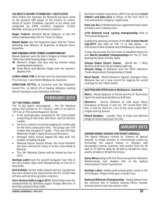 GENERAL AWARENESS – MAY 2015 32
VIV BEATS SACHIN TO RANK NO 1 ODI PLAYER
West Indian star batsman Viv Richards has been voted
as the greatest ODI player in the history of cricket,
ahead of Sachin Tendulkar (second) in an online poll
conducted by ESPN cricinfo’s magazine ‘Cricket
Monthly’ and a jury of 50 eminent cricketers.
Roger Federer defeated Novak Djokovic to win the
Dubai Championship title for Tennis at Dubai.
Rafael Nadal won the Argentina Open title for Tennis
defeating Juan Monaco of Argentina at Buenos Aires,
Argentina.
BNP PARIBAS OPEN TENNIS CHAMPIONSHIP:
Novak Djokovic won the Men's Singles at Indian Wells,
Californea (USA) beating Roger Federer.
 Women’s singles title was won by Simona Halep
beating Jelena Jankovic.
 Sania Mirza and Martina Hingis won the women’s
doubles title.
LEWIS HAMILTON of Britain won the Australian Grand
Prix Formula 1 race held in Melbourne, Australia.
SEBESTIAN VETTEL of Germany won the Malaysian
Grand Prix on March 29 at Sepang, Malaysia, beating
World Champion Lewis Hamilton of Britain.
FEBRUARY 2015
35TH NATIONAL GAMES
The 14 day sports extravaganza – The 35th National
Games that started on 31st January, came to an end on
14th Feb. at Thiruvananthapuram, Kerala.
 In all, sportspersons competed for the 1334 medals
comprising of 405 Gold, 406 Silver and 523 Bronze
medals.
 Services created a record by topping the medal tally
for the third consecutive time. The group won 159
medals that included 91 golds. They won the Raja
Bhalendra Singh Trophy for best performance.
 Amongst states, Kerala topped the tally with 162
medals, including 54 gold.
 National Games mascot Ammu, the Great Hornbill,
has been selected for entry in to the Limca Book of
Records.
 The 36th National Games will be hosted by Goa in
2016.
Anirban Lahiri won his second European Tour title at
the Hero Indian Open Golf Championship on Feb 22 in
New Delhi.
Anil Kumble, former India Captain and ace Leg Spinner
has been chosen to be inducted into the ICC Cricket Hall
of Fame with all times greatest cricketers
Hero Hockey India League 2015: Ranchi Rays won the
championship by defeating Jaypee Punjab Warriors in
the finals played at New Delhi.
All India Football Federations (AIFF) has declared Sunil
Chhetri and Bala Devi as Player of the Year 2014 in
men and women category, respectively.
Paul van Ass of Netherland was appointed Head Coach
of India’s men’s Hockey team.
67th National track cycling championship held at
Thiruvananthapuram
A glittering opening ceremony of the ICC Cricket World
Cup 2015 was held on Feb 12 at two places - at
Christchurch New Zealand and at Melbourne, Australia.
France has become the first team in handball history to
win World Handball Championships for the 5th time
beating the Qatar at Doha, Qatar.
Omega Dubai Desert Classic: World No. 1 Rory
McIlroy of UK won the prestigious golf cup.
Simona Halep of Romania won the WTA (Women's
Tennis Association) championship in Dubai.
Nicol David: World Women’s Squash champion from
Malaysia has set a new record for topping the world
rankings for the 106th month.
AUSTRALIAN OPEN held at Melbourne, Australia
Men’s: Novak Djokovic of Serbia won his 5th Australian
Open title beating Andy Murray of Britain
Women’s: Serena Williams of USA beats Maria
Sharapova of Russia. It was her 19th Grand Slam title.
She is tied for third on a list of the most Grand Slam
singles won by women.
Mixed Doubles: Leander Paes of India and Martina
Hingis of Switzerland won the title.
JANUARY 2015
AWARD MONEY RAISED FOR SPORTS MEDALS
The Sports Ministry revised its ‘Scheme of Special
Awards’ to medal winners in international events by
increasing the award money in Olympic and
Paralympics Games (summer and winter) from Rs 50
lakh to 75 lakh for gold, Rs 30 lakh to 50 lakh for silver
and Rs 20 lakh to 30 lakh for bronze.
Sania Mirza along with her American partner Bethanie
Mattek-Sands won doubles title at the Sydney
International Tennis Tournament.
Anirban Lahiri, Indian professional golfer voted as the
2014 Players’ Player of the year in Asian Tour.
National Billiards Championship: Pankaj Advani won
the national title in Kolkata beating Dhruv Sitwala.
Arantxa Sanchis won the women’s title.
 