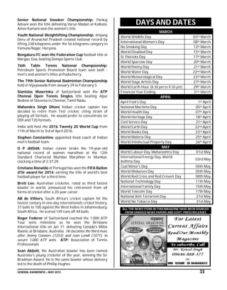 GENERAL AWARENESS – MAY 2015 33
Senior National Snooker Championship: Pankaj
Advani won the title defeating Varun Madan at Kolkata.
Amee Kamani won the women’s title.
Youth National Weightlifting Championship: Jimjang
Deru of Arunachal Pradesh created national record by
lifting 238 kilograms under the 56 kilograms category in
Yamuna Nagar, Haryana.
Bengaluru FC won the Federation Cup football title at
Margao, Goa, beating Dempo Sports Club
76th Table Tennis National Championship:
Petroleum Sports Promotion Board team won both -
men's and women's titles at Puducherry.
The 79th Senior National Badminton Championship
held in Vijayawada from January 29 to February 5.
Stanislas Wawrinka of Switzerland won the ATP
Chennai Open Tennis Singles title beating Aljaz
Bedene of Slovenia in Chennai, Tamil Nadu.
Mahendra Singh Dhoni Indian cricket captain has
decided to retire from Test cricket, citing strain of
playing all formats. He would prefer to concentrate on
ODI and T20 formats.
India will host the 2016 Twenty 20 World Cup from
11th of March to 3rd of April 2016.
Stephen Constantine appointed head coach of Indian
men's football team.
O P JAISHA: Indian runner broke the 19-year-old
national record of women marathon at the 12th
Standard Chartered Mumbai Marathon in Mumbai,
clocking a time of 2:37:29.
Cristiano Ronaldo of Portugal has won the FIFA Ballon
d'Or award for 2014, earning the title of world's best
football player for a third time.
Brett Lee: Australian cricketer, rated as third fastest
bowler in world, announced his retirement from all
forms of cricket after a 20-year career.
AB de Villiers, South Africa's cricket captain hit the
fastest century in one-day internationals cricket history,
31 balls to 100 against the West Indies in Johannesburg,
South Africa. He scored 149 runs off 44 balls.
Roger Federer of Switzerland reached the 1,000 ATP
Tour wins milestone as he won the Brisbane
International title on Jan 11, defeating Canada's Milos
Raonic at Brisbane, Australia. He becomes the third man,
after Jimmy Connors (1253) and Ivan Lendl (1071), to
secure 1,000 ATP wins. ATP: Association of Tennis
Professionals
Sean Abbott, the Australian bowler has been named
Australia's young cricketer of the year, winning the Sir
Bradman Award. He is the same bowler whose delivery
led to the death of Phillip Hughes.
DAYS AND DATES
MARCH
World Wildlife Day 03rd March
International Women’s Day 08th March
No Smoking Day 13th March
World Disabled Day 15th March
St. Patricks Day 17th March
World Sparrow Day 20th March
World Poetry Day 21st March
World Water Day 22nd March
World Meteorological Day 23rd March
World Stage Artists Day 27th March
World Earth Hour (8:30 pm to 9:30 pm) 29th March
Financial Year Ending 31st March
APRIL
April Fool’s Day 1st April
National Maritime Day 05th April
World Health Day 07th April
World Heritage Day 18th April
Civil Service Day 21st April
World Earth Day 22nd April
World Books Day 23rd April
World Maleria Day 25th April
World Intellectual Property Day 26th April
MAY
World Labour Day, Maharashtra Day 01st May
International Energy Day, World
Asthma Day
03rd May
Coal Minor's Day 04th May
World Midwives Day 05th May
World Red Cross and Red Cresent Day 08th May
National Technology Day 11th May
International Family Day 15th May
World Telecom Day 17th May
National Anti Terrorism Day 21st May
World No Tobacco Day 31st May
ALL THE NEWS ITEMS IN THIS MAGAZINE HAVE BEEN SOURCED
FROM VARIOUS NEWS PAPERS AND GOVT. PRESS RELEASES
 