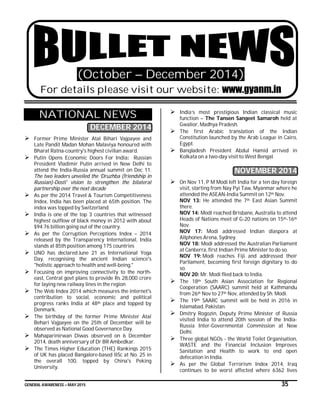 GENERAL AWARENESS – MAY 2015 35
(October – December 2014)
For details please visit our website: www.gyanm.in
NATIONAL NEWS
DECEMBER 2014
 Former Prime Minister Atal Bihari Vajpayee and
Late Pandit Madan Mohan Malaviya honoured with
Bharat Ratna-country's highest civilian award.
 Putin Opens Economic Doors For India: Russian
President Vladimir Putin arrived in New Delhi to
attend the India-Russia annual summit on Dec 11.
The two leaders unveiled the ‘Druzhba (friendship in
Russian)-Dosti' vision to strengthen the bilateral
partnership over the next decade
 As per the 2014 Travel & Tourism Competitiveness
Index, India has been placed at 65th position. The
index was topped by Switzerland.
 India is one of the top 3 countries that witnessed
highest outflow of black money in 2012 with about
$94.76 billion going out of the country.
 As per the Corruption Perceptions Index – 2014
released by the Transparency International, India
stands at 85th position among 175 countries
 UNO has declared June 21 as International Yoga
Day, recognising the ancient Indian science's
"holistic approach to health and well-being."
 Focusing on improving connectivity to the north-
east, Central govt plans to provide Rs 28,000 crore
for laying new railway lines in the region
 The Web Index 2014 which measures the internet's
contribution to social, economic and political
progress ranks India at 48th place and topped by
Denmark.
 The birthday of the former Prime Minister Atal
Behari Vajpayee on the 25th of December will be
observed as National Good Governance Day.
 Mahaparinirwan Diwas observed on 6 December
2014, death anniversary of Dr BR Ambedkar.
 The Times Higher Education (THE) Rankings 2015
of UK has placed Bangalore-based IISc at No. 25 in
the overall 100, topped by China's Peking
University.
 India’s most prestigious Indian classical music
function – The Tansen Sangeet Samaroh held at
Gwalior, Madhya Pradesh.
 The first Arabic translation of the Indian
Constitution launched by the Arab League in Cairo,
Egypt.
 Bangladesh President Abdul Hamid arrived in
Kolkata on a two-day visit to West Bengal.
NOVEMBER 2014
 On Nov 11, P M Modi left India for a ten day foreign
visit, starting from Nay Pyi Taw, Myanmar where he
attended the ASEAN-India Summit on 12th Nov.
NOV 13: He attended the 7th East Asian Summit
there.
NOV 14: Modi reached Brisbane, Australia to attend
Heads of Nations meet of G-20 nations on 15th-16th
Nov.
NOV 17: Modi addressed Indian diaspora at
Allphones Arena, Sydney.
NOV 18: Modi addressed the Australian Parliament
at Canberra, first Indian Prime Minister to do so.
NOV 19: Modi reaches Fiji and addressed their
Parliament, becoming first foreign dignitary to do
so.
NOV 20: Mr. Modi flied back to India.
 The 18th South Asian Association for Regional
Cooperation (SAARC) summit held at Kathmandu
from 26th Nov to 27th Nov, attended by Sh. Modi.
 The 19th SAARC summit will be held in 2016 in
Islamabad, Pakistan.
 Dmitry Rogozin, Deputy Prime Minister of Russia
visited India to attend 20th session of the India-
Russia Inter-Governmental Commission at New
Delhi.
 Three global NGOs - the World Toilet Organisation,
WASTE and the Financial Inclusion Improves
Sanitation and Health to work to end open
defecation in India.
 As per the Global Terrorism Index 2014, Iraq
continues to be worst affected where 6362 lives
 