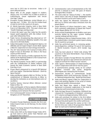 GENERAL AWARENESS – MAY 2015 36
were lost in 2013 due to terrorism. India is 6th
worst affected nation.
 About 40% of the people trapped in modern
slavery, over 14.2 million live in India as victims of
trafficking-for sexual exploitation and forced
marriage / labour.
 President Pranab Mukherjee visited Bhutan on a
two-day visit - 7-8 Nov. He is the first Indian head
of state to visit to the country in 26 years.
 6th World Ayurveda Congress held in New Delhi
from 6 to 9 November 2014. This year’s theme was
“Health Challenges and Ayurveda”.
 A latest UN report says that, India has the world’s
largest youth population with 356 million 10-24-
year-olds, followed by China.
 Public Service Broadcasting Day observed on 12th
Nov to commemorate Mahatma Gandhi's first and
only visit to All India Radio.
 Indian Renewable Energy Development Agency Ltd
(IREDA) and US Export-Import (Exim) Bank signed
a MoU for cooperation on clean energy investment.
 The 45th International Film Festival of India (IFFI)
began in Goa on November 20. China is the focus
country of this festival.
 Children's Film Society of India organised the first
edition of the National Children's Film Festival from
14 to 16 Nov at New Delhi.
 The World Economic Forum (WEF) in partnership
with the Confederation of Indian Industry (CII)
hosted the India Economic Summit in New Delhi
from Nov 4 to 6.
 Prasar Bharti announced to re-launch DD National
with new tagline “Doordarshan National – Desh Ka
Apna Channel.”
 India and Bhutan signed a MoU on 7th Nov. for the
establishment of Nalanda University in Bihar to
develop the institution as an international centre of
excellence.
 Sushma Swaraj: External Affairs Minister visited
Dubai on Nov. 10.
 India and Republic of Korea signed a Memorandum
of Understanding to facilitate technical cooperation
in Railway sector between the two countries.
 First Commonwealth Science Congress was held in
Bengaluru on 25th November.
OCTOBER 2014
 President Pranab Mukherjee became the first ever
Indian head of state to visit Norway. He also visited
Finland.
 Nguyen Tan Dung, Vietnam Prime Minister came on
a two-day visit to India.
 India ranks 55th on the Global Hunger Index 2014,
up from 63rd in 2013, better than Pakistan and
Bangladesh that ranked 57.
 Commemorative coins of denominations of Rs 100
and Rs 5 released to mark 100 years of historic
Komagata Maru incident.
 The work order for 'Statue of Unity' — the world's
tallest statue (182 mts) of Sardar Vallabhbhai Patel
has been issued to Larsen and Toubro (L&T).
 India has signed the Minamata Convention on
Mercury to control and reduce emissions from the
power plants.
 Union Ministry of Culture launched a year – long
birth centenary celebrations of Ghazal and Thumri
singer Begum Akhtar (07-10-1914).
 Areas around Visakhapatnam on Andhra coast were
severely lashed by the super cyclone Hudhud,
causing widespread destruction.
 The Melbourne Mercer Global Pension Index – 2014
has ranked India’s retirement system lowest among
the 25 countries surveyed.
 India has performed poorly in removing gender-
based disparities, ranking 114 out of 142 countries
in World Economic Forum's 2014 Gender Gap
Index.
 India has been placed at 142nd rank among 189
countries in the latest World Bank’s “Ease of Doing
Business” report.
 John Baird, Canada's Foreign Minister has said that
Canada has agreed to sign commercial contracts for
supply of uranium for Indian nuclear reactors.
 India signed a Memorandum of Understanding on
Culture Cooperation with UK for next five years.
 A commemorative postage stamp on Sri Lankan
Buddhist revivalist and writer Anagarika
Dharmapala was released by the President.
 Government decides to commemorate Sardar
Vallabhbhai Patel’s birth anniversary (October 31)
as “National Integration Day”- Rashtriya Ekta Diwas.
 India and Mexico signed a MoU for cooperation in
space and working together in the areas of remote
sensing and satellite communication.
 India and Nepal have signed a Power Trade
Agreement to promote cooperation in the field of
production and transmission of electricity.
 India Heritage Research Foundation, Rishikesh has
released the ‘Encyclopedia of Hinduism’ consisting
of 11 volumes and approximately 7000 entries.
 India will contribute $4 million in the $5.4 billion
aid pool formed by the global donors for rebuilding
the Gaza Strip destroyed in the conflict with Israel.
 Prime Minister addressed the nation on Oct 3 for
the first time over radio in the programme ‘Mann Ki
Baat’ to reach out to maximum audience.
EDUCATION IS THE MOST POWERFUL
WEAPON WHICH YOU CAN USE TO CHANGE
THE WORLD.
 