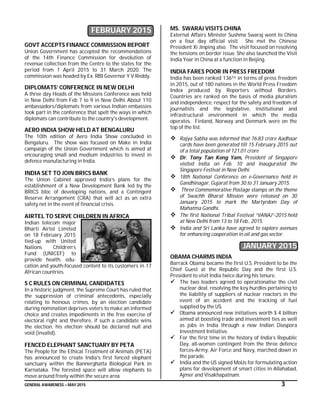 GENERAL AWARENESS – MAY 2015 3
FEBRUARY 2015
GOVT ACCEPTS FINANCE COMMISSION REPORT
Union Government has accepted the recommendations
of the 14th Finance Commission for devolution of
revenue collection from the Centre to the states for the
period from 1 April 2015 to 31 March 2020. The
commission was headed by Ex. RBI Governor Y V Reddy.
DIPLOMATS’ CONFERENCE IN NEW DELHI
A three day Heads of the Missions Conference was held
in New Delhi from Feb 7 to 9 in New Delhi. About 110
ambassadors/diplomats from various Indian embassies
took part in the conference that spelt the ways in which
diplomats can contribute to the country's development.
AERO INDIA SHOW HELD AT BENGALURU
The 10th edition of Aero India Show concluded in
Bengaluru. The show was focused on Make in India
campaign of the Union Government which is aimed at
encouraging small and medium industries to invest in
defence manufacturing in India.
INDIA SET TO JOIN BRICS BANK
The Union Cabinet approved India’s plans for the
establishment of a New Development Bank led by the
BRICS bloc of developing nations, and a Contingent
Reserve Arrangement (CRA) that will act as an extra
safety net in the event of financial crisis.
AIRTEL TO SERVE CHILDREN IN AFRICA
Indian telecom major
Bharti Airtel Limited
on 18 February 2015
tied-up with United
Nations Children’s
Fund (UNICEF) to
provide health, edu-
cation and youth-focused content to its customers in 17
African countries.
S C RULES ON CRIMINAL CANDIDATES
In a historic judgment, the Supreme Court has ruled that
the suppression of criminal antecedents, especially
relating to heinous crimes, by an election candidate
during nomination deprives voters to make an informed
choice and creates impediments in the free exercise of
electoral right and therefore, if such a candidate wins
the election, his election should be declared null and
void (invalid).
FENCED ELEPHANT SANCTUARY BY PETA
The People for the Ethical Treatment of Animals (PETA)
has announced to create India's first fenced elephant
sanctuary within the Bannerghatta Biological Park in
Karnataka. The forested space will allow elephants to
move around freely within the secure area.
MS. SWARAJ VISITS CHINA
External Affairs Minister Sushma Swaraj went to China
on a four day official visit. She met the Chinese
President Xi Jinping also. The visit focused on resolving
the tensions on border issue. She also launched the Visit
India Year in China at a function in Beijing.
INDIA FARES POOR IN PRESS FREEDOM
India has been ranked 136TH in terms of press freedom
in 2015, out of 180 nations in the World Press Freedom
Index produced by Reporters without Borders.
Countries are ranked on the basis of media pluralism
and independence, respect for the safety and freedom of
journalists and the legislative, institutional and
infrastructural environment in which the media
operates. Finland, Norway and Denmark were on the
top of the list.
 Rajya Sabha was informed that 76.83 crore Aadhaar
cards have been generated till 15 February 2015 out
of a total population of 121.01 crore
 Dr. Tony Tan Keng Yam, President of Singapore
visited India on Feb. 10 and inaugurated the
Singapore Festival in New Delhi.
 18th National Conference on e-Governance held in
Gandhinagar, Gujarat from 30 to 31 January 2015.
 Three Commemorative Postage stamps on the theme
of Swachh Bharat Mission were released on 30
January 2015 to mark the Martyrdom Day of
Mahatma Gandhi.
 The first National Tribal Festival “VANAJ”-2015 held
at New Delhi from 13 to 18 Feb., 2015.
 India and Sri Lanka have agreed to explore avenues
for enhancing cooperation in oil and gas sector.
JANUARY 2015
OBAMA CHARMS INDIA
Barrack Obama became the first U.S. President to be the
Chief Guest at the Republic Day and the first U.S.
President to visit India twice during his tenure.
 The two leaders agreed to operationalise the civil
nuclear deal, resolving the key hurdles pertaining to
the liability of suppliers of nuclear reactors in the
event of an accident and the tracking of fuel
supplied by the US.
 Obama announced new initiatives worth $ 4 billion
aimed at boosting trade and investment ties as well
as jobs in India through a new Indian Diaspora
Investment Initiative.
 For the first time in the history of India’s Republic
Day, all-women contingent from the three defence
forces-Army, Air Force and Navy, marched down in
the parade.
 India and the US signed MoUs for formulating action
plans for development of smart cities in Allahabad,
Ajmer and Visakhapatnam.
 