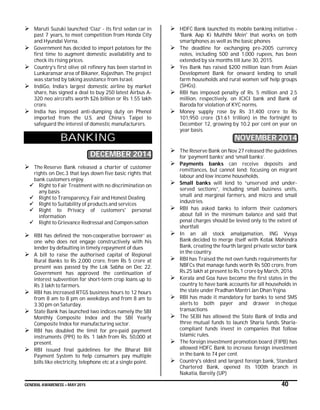 GENERAL AWARENESS – MAY 2015 40
 Maruti Suzuki launched ‘Ciaz’ - its first sedan car in
past 7 years, to meet competition from Honda City
and Hyundai Verna.
 Government has decided to import potatoes for the
first time to augment domestic availability and to
check its rising prices.
 Country’s first olive oil refinery has been started in
Lunkaransar area of Bikaner, Rajasthan. The project
was started by taking assistance from Israel.
 IndiGo, India’s largest domestic airline by market
share, has signed a deal to buy 250 latest Airbus A-
320 neo aircrafts worth $26 billion or Rs 1.55 lakh
crore.
 India has imposed anti-dumping duty on Phenol
imported from the U.S. and China’s Taipei to
safeguard the interest of domestic manufacturers.
BANKING
DECEMBER 2014
 The Reserve Bank released a charter of customer
rights on Dec.3 that lays down five basic rights that
bank customers enjoy.
 Right to Fair Treatment with no discrimination on
any basis
 Right to Transparency, Fair and Honest Dealing
 Right to Suitability of products and services
 Right to Privacy of customers' personal
information
 Right to Grievance Redressal and Compen-sation
 RBI has defined the ‘non-cooperative borrower’ as
one who does not engage constructively with his
lender by defaulting in timely repayment of dues
 A bill to raise the authorised capital of Regional
Rural Banks to Rs 2,000 crore, from Rs 5 crore at
present was passed by the Lok Sabha on Dec 22.
Government has approved the continuation of
interest subvention for short-term crop loans up to
Rs 3 lakh to farmers.
 RBI has increased RTGS business hours to 12 hours
from 8 am to 8 pm on weekdays and from 8 am to
3.30 pm on Saturday.
 State Bank has launched two indices namely the SBI
Monthly Composite Index and the SBI Yearly
Composite Index for manufacturing sector.
 RBI has doubled the limit for pre-paid payment
instruments (PPI) to Rs. 1 lakh from Rs. 50,000 at
present.
 RBI issued final guidelines for the Bharat Bill
Payment System to help consumers pay multiple
bills like electricity, telephone etc at a single point.
 HDFC Bank launched its mobile banking initiative -
'Bank Aap Ki Muththi Mein' that works on both
smartphones as well as the basic phones
 The deadline for exchanging pre-2005 currency
notes, including 500 and 1,000 rupees, has been
extended by six months till June 30, 2015.
 Yes Bank has raised $200 million loan from Asian
Development Bank for onward lending to small
farm households and rural women self help groups
(SHGs).
 RBI has imposed penalty of Rs. 5 million and 2.5
million, respectively, on ICICI bank and Bank of
Baroda for violation of KYC norms.
 Money supply rose by Rs 31,400 crore to Rs
101,950 crore ($1.61 trillion) in the fortnight to
December 12, growing by 10.2 per cent on year on
year basis.
NOVEMBER 2014
 The Reserve Bank on Nov 27 released the guidelines
for ‘payment banks’ and ‘small banks’.
 Payments banks can receive deposits and
remittances, but cannot lend; focusing on migrant
labour and low income households.
 Small banks will lend to “unserved and under-
served sections”, including small business units,
small and marginal farmers, and micro and small
industries.
 RBI has asked banks to inform their customers
about fall in the minimum balance and said that
penal charges should be levied only to the extent of
shortfall
 In an all stock amalgamation, ING Vysya
Bank decided to merge itself with Kotak Mahindra
Bank, creating the fourth largest private sector bank
in the country.
 RBI has Traised the net own funds requirements for
NBFCs that manage funds worth Rs 500 crore, from
Rs.25 lakh at present to Rs.1 crore by March, 2016
 Kerala and Goa have become the first states in the
country to have bank accounts for all households in
the state under Pradhan Mantri Jan Dhan Yojna.
 RBI has made it mandatory for banks to send SMS
alerts to both payer and drawer in cheque
transactions
 The SEBI has allowed the State Bank of India and
three mutual funds to launch Sharia funds. Sharia-
compliant funds invest in companies that follow
Islamic rules.
 The foreign investment promotion board (FIPB) has
allowed HDFC Bank to increase foreign investment
in the bank to 74 per cent.
 Country's oldest and largest foreign bank, Standard
Chartered Bank, opened its 100th branch in
Nakatia, Bareily (UP)
 