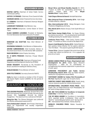 GENERAL AWARENESS – MAY 2015 45
NOVEMBER 2014
DEEPAK GUPTA: Chairman of Union Public Service
Commission (UPSC)
JUSTICE C K PRASAD: Chairman, Press Council of India
HASMUKH ADHIA: Union Financial Services Secretary
G S SANDHU: Chairman of National Chemical Weapon
Convention.
LAXMIKANT PARSEKAR: Chief Minister, Goa
ANITA KAPUR:Chairperson, Central Board of Direct
Taxes.
KLAUS WARREN LOHANNIS: President of Romania,
first non Romanian (German) to become President
OCTOBER 2014
MANOHAR LAL KHATTAR: New Chief Minister of
Haryana
DEVENDRA FADNAVIS: Chief Minister of Maharashtra
ARVIND SUBRAMANIAN: Chief Economic Adviser to
the Union Government. He is the former IMF economist
RAJIV MEHRISHI: Union Finance Secretary
Dr. A SURYA PRAKASH: Chairman, Prasaar Bharati
Board
HEMANT CONTRACTOR: Chairman of Pension Fund
Regulatory and Development Authority (PFRDA)
DILMA ROUSSEFF: Re-elected as the President of
Brazil, second term leading her Workers Party
KHALED BAHAH: Prime Minister of Yemen
JENS STOLTENBERG: Secretary-General of NATO
India has been re-elected as member of the 47-nation
UN Human Rights Council (UNHRC) for the period of
2015-17
AWARDS & HONOURS
DECEMBER 2014
THE GOLDEN PEACOCK: Award for the best film at the
45th International Film Festival of India, Goa won by the
Russian film ‘Leviathan’ directed by Andrey
Zvyagintsev. The award carries a cash prize of 40 lakh
Wong Kar Wai: The Chinese filmmaker was conferred
the lifetime achievement award at IFFI.
Swiss Ambassador's Award: Azim Premji, Chairman of
Wipro for inspirational and socially responsible
leadership.
Niryat Shree and Niryat Bandhu Awards for 2010-
11 given at Delhi for outstanding performance in
exports. Canara Bank won the Niryat
Bandhu Silver Trophy, Banks
Yash Chopra Memorial Award: Amitabh Bachchan
Miss Universal Peace & Humanity 2014: Ruhi Singh
of India at Beirut, Lebanon.
Miss Intercontinental 2014: Wang Patraporn, from
Thailand at Magdeburg, Germany.
Miss World 2014: Rolene Strauss, from South Africa at
London
Olof Palme Human Rights Prize: Xu Youyu, Chinese
pro-democracy activist. It is an annual prize worth USD
75,000 granted by the Swedish labour movement.
Confucius Peace Prize: Fidel Castro, Former Cuban
leader. It is known as China's version of the Nobel Prize.
Queen’s Gold Medal for Poetry 2014: Noted Pakistan-
born poetess Imtiaz Dharker for her poetry collection
‘Over the Moon’. This award is given by British Queen.
Turner Prize: Duncan Campbell, film artist from UK for
a video that reflects on African art. It is a popular UK
prize for art work.
NOVEMBER 2014
INDIRA GANDHI PRIZE for Peace, Disarmament and
Development for 2014: Indian Space Research
Organisation – ISRO for its contribution in
strengthening international cooperation in peaceful use
of outer space.
GANDHIAN PHILOSOPHY and Public Service
Broadcasting Award 2014: Won by Radio Kashmir,
Jammu for its programme Jeevan Rekha.
CENTENARY AWARD for Indian Film Personality of
the Year: Rajinikanth, super star of south cinema
SUMITRA CHARAT RAM AWARD 2014: Pandit Jasraj,
veteran classical vocalist for Lifetime Achievement.
INTERNATIONAL CHILDREN’S PEACE PRIZE: Neha
Gupta (18), an Indian-American from Philadelphia, for
her work to help orphans in India
IIM- JRD TATA AWARD for Excellence in Corporate
leadership: C S Verma, Chairman, SAIL
THE IPI INDIA AWARD for Excellence in Journalism,
2014, awarded jointly to Hindustan Times and The
Week for “outstanding journalistic work” during 2013.
IPI – International Press Institute, Vienna (Austria)
WORLD’S CHILDREN PRIZE: Malala Yousafzai in
Sweden
 