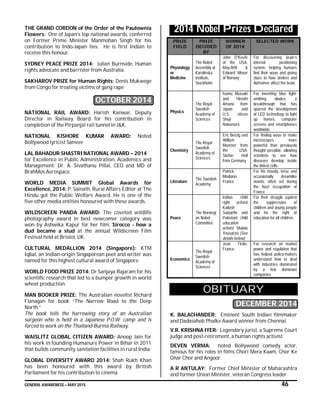 GENERAL AWARENESS – MAY 2015 46
THE GRAND CORDON of the Order of the Paulownia
Flowers: One of Japan’s top national awards, conferred
on Former Prime Minister Manmohan Singh for his
contribution to Indo-Japan ties. He is first Indian to
receive this honour.
SYDNEY PEACE PRIZE 2014: Julian Burnside, Human
rights advocate and barrister from Australia.
SAKHAROV PRIZE for Human Rights: Denis Mukwege
from Congo for treating victims of gang rape
OCTOBER 2014
NATIONAL RAIL AWARD: Harish Kanwar, Deputy
Director in Railway Board for his contribution in
completion of the Pirpanjal rail tunnel in J&K.
NATIONAL KISHORE KUMAR AWARD: Noted
Bollywood lyricist Sameer
LAL BAHADUR SHASTRI NATIONAL AWARD – 2014
for Excellence in Public Administration, Academics and
Management: Dr. A. Sivathanu Pillai, CEO and MD of
BrahMos Aerospace.
WORLD MEDIA SUMMIT Global Awards for
Excellence, 2014: P. Sainath, Rural Affairs Editor at The
Hindu got the Public Welfare Award. He is one of the
five other media entities honoured with these awards.
WILDSCREEN PANDA AWARD: The coveted wildlife
photography award in best newcomer category was
won by Ashwika Kapur for her film, Sirocco - how a
dud became a stud at the annual Wildscreen Film
Festival held at Bristol, UK.
CULTURAL MEDALLION 2014 (Singapore): KTM
Iqbal, an Indian-origin Singaporean poet and writer was
named for this highest cultural award of Singapore.
WORLD FOOD PRIZE 2014: Dr Sanjaya Rajaram for his
scientific research that led to a bumper growth in world
wheat production.
MAN BOOKER PRIZE: The Australian novelist Richard
Flanagan for book “The Narrow Road to the Deep
North.”
The book tells the harrowing story of an Australian
surgeon who is held in a Japanese P.O.W. camp and is
forced to work on the Thailand-Burma Railway.
WAISLITZ GLOBAL CITIZEN AWARD: Anoop Jain for
his work in founding Humanure Power in Bihar in 2011
that builds community sanitation facilities in rural India.
GLOBAL DIVERSITY AWARD 2014: Shah Rukh Khan
has been honoured with this award by British
Parliament for his contribution to cinema.
2014 Nobel Prizes Declared
PRIZE
FIELD
PRIZE
DECIDED
BY
WINNER
OF 2014
SELECTED WORK
Physiology
or
Medicine
The Nobel
Assembly at
Karolinska
Institute,
Stockholm
John O’Keefe
of the USA,
May-Britt &
Edward Moser
of Norway
For discovering brain’s
internal positioning
system, helping humans
find their ways and giving
clues to how strokes and
Alzheimer affect the brain.
Physics
The Royal
Swedish
Academy of
Sciences
Isamu Akasaki
and Hiroshi
Amano from
Japan and
U.S. citizen
Shuji
Nakamura
For inventing blue light-
emitting diodes, a
breakthrough that has
spurred the development
of LED technology to light
up homes, computer
screens and smartphones
worldwide.
Chemistry
The Royal
Swedish
Academy of
Sciences
Eric Betzig and
William
Moerner from
the USA;
Stefan Hell
from Germany
For finding ways to make
microscopes more
powerful than previously
thought possible, allowing
scientists to see how
diseases develop inside
the tiniest cells.
Literature
The Swedish
Academy
Patrick
Modiano,
France
For his moody, terse and
occasionally dreamlike
novels, often set during
the Nazi occupation of
France
Peace
The Norwegi
an Nobel
Committee
Indian child
right activist
Kailash
Satyarthi and
Pakistani child
education
activist Malala
Yousafzai (See
details below)
For their struggle against
the suppression of
children and young people
and for the right of
education for all children.
Economics
The Royal
Swedish
Academy of
Sciences
Jean Tirole,
France
For research on market
power and regulation that
has helped policy-makers
understand how to deal
with industries dominated
by a few dominant
companies
OBITUARY
DECEMBER 2014
K. BALACHANDER: Eminent South Indian filmmaker
and Dadasaheb Phalke Award winner from Chennai.
V.R. KRISHNA IYER: Legendary jurist, a Supreme Court
judge and post-retirement, a human rights activist
DEVEN VERMA: noted Bollywood comedy actor,
famous for his roles in films Chori Mera Kaam, Chor Ke
Ghar Chor and Angoor.
A R ANTULAY: Former Chief Minister of Maharashtra
and former Union Minister, veteran Congress leader
 