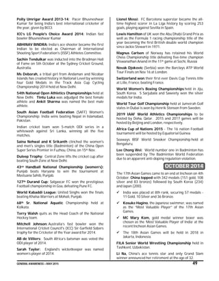 GENERAL AWARENESS – MAY 2015 49
Polly Umrigar Award 2013-14: Pacer Bhuvneshwar
Kumar for being India’s best international cricketer of
the year, given by BCCI.
ICC’s LG People's Choice Award 2014: Indian fast
bowler Bhuvneshwar Kumar
ABHINAV BINDRA: India’s ace shooter became the first
Indian to be elected as Chairman of International
Shooting Sport Federation's (ISSF) Athletes Committee.
Sachin Tendulkar was inducted into the Bradman Hall
of Fame on 5th October at the Sydney Cricket Ground,
Australia.
Ms Deborah, a tribal girl from Andaman and Nicobar
Islands has created history in National Level by winning
four Gold Medals in the Track Asia Cup Cycling
Championship 2014 held at New Delhi.
54th National Open Athletics Championships held at
New Delhi. Tintu Luka was adjudged the best female
athlete and Ankit Sharma was named the best male
athlete.
South Asian Football Federation (SAFF) Women's
Championship: India wins beating Nepal in Islamabad,
Pakistan.
Indian cricket team won 5-match ODI series in a
whitewash against Sri Lanka, winning all the five
matches.
Saina Nehwal and K Srikanth clinched the women's
and men's singles title (Badminton) of the China Open
Super Series Premier in Fuzhou, China, on 15th Nov.
Duleep Trophy: Central Zone lifts the cricket cup after
beating South Zone at New Delhi.
43rd Handball National Championship (women’s):
Punjab beats Haryana to win the tournament at
Mastuana Sahib, Punjab.
127th Durand Cup: Salgaocar FC won the prestigious
Football championship in Goa, defeating Pune FC.
World Kabaddi League: United Singhs won the finals
beating Khalsa Warriors at Mohali, Punjab.
68th Sr. National Aquatic Championship held at
Kolkata.
Terry Walsh quits as the Head Coach of the National
Hockey team.
Mitchell Johnson: Australia’s fast bowler won the
International Cricket Council's (ICC) Sir Garfield Sobers
trophy for the Cricketer of the Year award for 2014.
AB de Villiers: South Africa’s batsman was voted the
ODI player of 2014.
Sarah Taylor: England’s wicketkeeper was named
women’s player of 2014.
Lionel Messi: FC Barcelona superstar became the all-
time highest scorer in La Liga history by scoring 253
goals, playing against Sevilla in Spain.
Lewis Hamilton of UK won the Abu Dhabi Grand Prix as
well as the Formula 1 racing championship title of the
year becoming the first British double world champion
since Jackie Stewart in 1971.
Magnus Carlsen of Norway has retained his World
Chess Championship title defeating five-time champion
Viswanathan Anand in the 11th game at Sochi, Russia
Novak Djokovic (Serbia) won the Barclays ATP World
Tour Finals on Nov 16 at London.
Switzerland won their first ever Davis Cup Tennis title
at Lille, France, beating France.
World Women's Boxing Championships held in Jiju,
South Korea. S Sarjubala and Saweety won the silver
medals for India.
World Tour Golf Championship held at Jumeirah Golf
states in Dubai is won by Henrik Stenson from Sweden.
2019 IAAF World Athletics Championships to be
hosted by Doha, Qatar. 2015 and 2017 games will be
hosted by Beijing and London, respectively.
Africa Cup of Nations 2015 - The 16 nation Football
tournament will be hosted by Equatorial Guinea.
Seaways IBSF World Snooker Championship held at
Bengaluru.
Lee Chong Wei: World number one in Badminton has
been suspended by The Badminton World Federation
due to an apparent anti-doping regulation violation.
OCTOBER 2014
The 17th Asian Games came to an end at Incheon on 4th
October. China topped with 342 medals (151 gold, 108
silver and 83 bronze) followed by South Korea (234)
and Japan (200).
 India was placed at 8th rank, securing 57 medals -
11 Gold, 10 Silver and 36 Bronze.
 Kosuke Hagino, the Japanese swimmer, was named
as the “Most Valuable Player” of the 17th Asian
Games.
 MC Mary Kom, gold medal winner boxer was
chosen as the ‘Most Valuable Player of India’ at the
recent Incheon Asian Games.
 The 18th Asian Games will be held in 2018 in
Jakarta, Indonesia.
FILA Senior World Wrestling Championship held in
Tashkent, Uzbekistan.
Li Na, China's ace tennis star and only Grand Slam
winner announced her retirement at the age of 32.
 