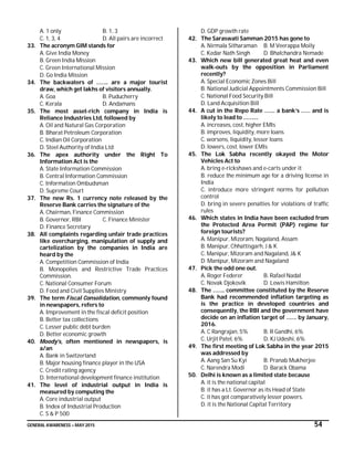 GENERAL AWARENESS – MAY 2015 54
A. 1 only B. 1, 3
C. 1, 3, 4 D. All pairs are incorrect
33. The acronym GIM stands for
A. Give India Money
B. Green India Mission
C. Green International Mission
D. Go India Mission
34. The backwaters of …….. are a major tourist
draw, which get lakhs of visitors annually.
A. Goa B. Puducherry
C. Kerala D. Andamans
35. The most asset-rich company in India is
Reliance Industries Ltd, followed by
A. Oil and Natural Gas Corporation
B. Bharat Petroleum Corporation
C. Indian Oil Corporation
D. Steel Authority of India Ltd
36. The apex authority under the Right To
Information Act is the
A. State Information Commission
B. Central Information Commission
C. Information Ombudsman
D. Supreme Court
37. The new Rs. 1 currency note released by the
Reserve Bank carries the signature of the
A. Chairman, Finance Commission
B. Governor, RBI C. Finance Minister
D. Finance Secretary
38. All complaints regarding unfair trade practices
like overcharging, manipulation of supply and
cartelization by the companies in India are
heard by the
A. Competition Commission of India
B. Monopolies and Restrictive Trade Practices
Commission.
C. National Consumer Forum
D. Food and Civil Supplies Ministry
39. The term Fiscal Consolidation, commonly found
in newspapers, refers to
A. Improvement in the fiscal deficit position
B. Better tax collections
C. Lesser public debt burden
D. Better economic growth
40. Moody’s, often mentioned in newspapers, is
a/an
A. Bank in Switzerland
B. Major housing finance player in the USA
C. Credit rating agency
D. International development finance institution
41. The level of industrial output in India is
measured by computing the
A. Core industrial output
B. Index of Industrial Production
C. S & P 500
D. GDP growth rate
42. The Saraswati Samman 2015 has gone to
A. Nirmala Sitharaman B. M Veerappa Moily
C. Kedar Nath Singh D. Bhalchandra Nemade
43. Which new bill generated great heat and even
walk-outs by the opposition in Parliament
recently?
A. Special Economic Zones Bill
B. National Judicial Appointments Commission Bill
C. National Food Security Bill
D. Land Acquisition Bill
44. A cut in the Repo Rate ……. a bank’s …… and is
likely to lead to ……….
A. increases, cost, higher EMIs
B. improves, liquidity, more loans
C. worsens, liquidity, lesser loans
D. lowers, cost, lower EMIs
45. The Lok Sabha recently okayed the Motor
Vehicles Act to
A. bring e-rickshaws and e-carts under it
B. reduce the minimum age for a driving license in
India
C. introduce more stringent norms for pollution
control
D. bring in severe penalties for violations of traffic
rules
46. Which states in India have been excluded from
the Protected Area Permit (PAP) regime for
foreign tourists?
A. Manipur, Mizoram, Nagaland, Assam
B. Manipur, Chhattisgarh, J & K
C. Manipur, Mizoram and Nagaland, J& K
D. Manipur, Mizoram and Nagaland
47. Pick the odd one out.
A. Roger Federer B. Rafael Nadal
C. Novak Djokovik D. Lewis Hamilton
48. The …….. committee constituted by the Reserve
Bank had recommended inflation targeting as
is the practice in developed countries and
consequently, the RBI and the government have
decide on an inflation target of ……. by January,
2016.
A. C Rangrajan, 5% B. R Gandhi, 6%
C. Urjit Patel, 6% D. KJ Udeshi, 6%
49. The first meeting of Lok Sabha in the year 2015
was addressed by
A. Aang San Su Kyi B. Pranab Mukherjee
C. Narendra Modi D. Barack Obama
50. Delhi is known as a limited state because
A. it is the national capital
B. it has a Lt. Governor as its Head of State
C. it has got comparatively lesser powers.
D. it is the National Capital Territory
 