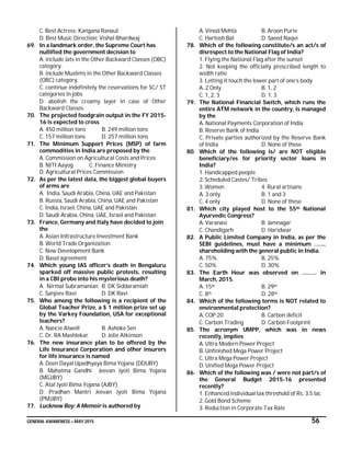 GENERAL AWARENESS – MAY 2015 56
C. Best Actress: Kangana Ranaut
D. Best Music Direction: Vishal Bhardwaj
69. In a landmark order, the Supreme Court has
nullified the government decision to
A. include Jats in the Other Backward Classes (OBC)
category.
B. include Muslims in the Other Backward Classes
(OBC) category.
C. continue indefinitely the reservations for SC/ ST
categories in jobs
D. abolish the creamy layer in case of Other
Backward Classes
70. The projected foodgrain output in the FY 2015-
16 is expected to cross
A. 450 million tons B. 249 million tons
C. 157 million tons D. 257 million tons
71. The Minimum Support Prices (MSP) of farm
commodities in India are proposed by the
A. Commission on Agricultural Costs and Prices
B. NITI Aayog C. Finance Ministry
D. Agricultural Prices Commission
72. As per the latest data, the biggest global buyers
of arms are
A. India, Saudi Arabia, China, UAE and Pakistan
B. Russia, Saudi Arabia, China, UAE and Pakistan
C. India, Israel, China, UAE and Pakistan
D. Saudi Arabia, China, UAE, Israel and Pakistan
73. France, Germany and Italy have decided to join
the
A. Asian Infrastructure Investment Bank
B. World Trade Organization
C. New Development Bank
D. Basel agreement
74. Which young IAS officer’s death in Bengaluru
sparked off massive public protests, resulting
in a CBI probe into his mysterious death?
A. Nirmal Subramanian B. DK Siddaramiah
C. Sanjeev Ravi D. DK Ravi
75. Who among the following is a recipient of the
Global Teacher Prize, a $ 1 million prize set up
by the Varkey Foundation, USA for exceptional
teachers?
A. Nancie Atwell B. Ashoke Sen
C. Dr. RA Mashlekar D. Jolie Atkinson
76. The new insurance plan to be offered by the
Life Insurance Corporation and other insurers
for life insurance is named
A. Deen Dayal Upadhyaya Bima Yojana (DDUBY)
B. Mahatma Gandhi Jeevan Jyoti Bima Yojana
(MGJJBY)
C. Atal Jyoti Bima Yojana (AJBY)
D. Pradhan Mantri Jeevan Jyoti Bima Yojana
(PMJJBY)
77. Lucknow Boy: A Memoir is authored by
A. Vinod Mehta B. Aroon Purie
C. Hartosh Bal D. Saeed Naqvi
78. Which of the following constitute/s an act/s of
disrespect to the National Flag of India?
1. Flying the National Flag after the sunset
2. Not keeping the officially prescribed length to
width ratio
3. Letting it touch the lower part of one’s body
A. 2 Only B. 1, 2
C. 1, 2, 3 D. 1, 3
79. The National Financial Switch, which runs the
entire ATM network in the country, is managed
by the
A. National Payments Corporation of India
B. Reserve Bank of India
C. Private parties authorized by the Reserve Bank
of India D. None of these
80. Which of the following is/ are NOT eligible
beneficiary/es for priority sector loans in
India?
1. Handicapped people
2. Scheduled Castes/ Tribes
3. Women 4. Rural artisans
A. 3 only B. 1 and 3
C. 4 only D. None of these
81. Which city played host to the 55th National
Ayurvedic Congress?
A. Varanasi B. Jamnagar
C. Chandigarh D. Haridwar
82. A Public Limited Company in India, as per the
SEBI guidelines, must have a minimum ……..
shareholding with the general public in India.
A. 75% B. 25%
C. 50% D. 30%
83. The Earth Hour was observed on ………. in
March, 2015.
A. 15th B. 29th
C. 8th D. 28th
84. Which of the following terms is NOT related to
environmental protection?
A. COP 20 B. Carbon deficit
C. Carbon Trading D. Carbon Footprint
85. The acronym UMPP, which was in news
recently, implies
A. Ultra Modern Power Project
B. Unfinished Mega Power Project
C. Ultra Mega Power Project
D. Unified Mega Power Project
86. Which of the following was / were not part/s of
the General Budget 2015-16 presented
recently?
1. Enhanced individual tax threshold of Rs. 3.5 lac
2. Gold Bond Scheme
3. Reduction in Corporate Tax Rate
 