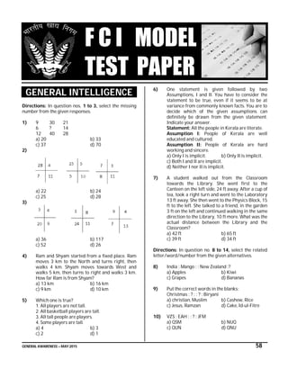 GENERAL AWARENESS – MAY 2015 58
F C I MODEL
TEST PAPER
GENERAL INTELLIGENCE
Directions: In question nos. 1 to 3, select the missing
number from the given responses.
1) 9 30 21
6 ? 14
12 40 28
a) 20 b) 33
c) 37 d) 70
2)
a) 22 b) 24
c) 25 d) 28
3)
a) 36 b) 117
c) 52 d) 26
4) Ram and Shyam started from a fixed place. Ram
moves 3 km to the North and turns right, then
walks 4 km. Shyam moves towards West and
walks 5 km, then turns to right and walks 3 km.
How far Ram is from Shyam?
a) 13 km b) 16 km
c) 9 km d) 10 km
5) Which one is true?
1. All players are not tall.
2. All basketball players are tall.
3. All tall people are players.
4. Some players are tall.
a) 4 b) 3
c) 2 d) 1
6) One statement is given followed by two
Assumptions, I and II. You have to consider the
statement to be true, even if it seems to be at
variance from commonly known facts. You are to
decide which of the given assumptions can
definitely be drawn from the given statement.
Indicate your answer.
Statement: All the people in Kerala are literate.
Assumption I: People of Kerala are well
educated and cultured.
Assumption II: People of Kerala are hard
working and sincere.
a) Only I is implicit. b) Only II is implicit.
c) Both I and II are implicit.
d) Neither I nor II is implicit.
7) A student walked out from the Classroom
towards the Library. She went first to the
Canteen on the left side, 24 ft away. After a cup of
tea, took a right turn and went to the Laboratory
13 ft away. She then went to the Physics Block, 15
ft to the left. She talked to a friend, in the garden
3 ft on the left and continued walking in the same
direction to the Library, 10 ft more. What was the
actual distance between the Library and the
Classroom?
a) 42 ft b) 65 ft
c) 39 ft d) 34 ft
Directions: In question no. 8 to 14, select the related
letter/word/number from the given alternatives.
8) India : Mango : : New Zealand :?
a) Apples b) Kiwi
c) Grapes d) Bananas
9) Put the correct words in the blanks:
Christmas : ? : : ? : Biryani
a) christian, Muslim b) Cashew, Rice
c) Jesus, Ramzan d) Cake, Id-ul-Fitre
10) VZS : EAH : : ? : JFM
a) QSM b) NUQ
c) QUN d) QNU
 