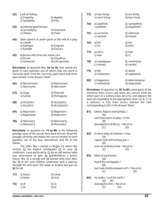 GENERAL AWARENESS – MAY 2015 62
62) Lack of feeling
a) Empathy b) Apathy
c) Sympathy d) Pity
63) Accidental good fortune
a) Serendipity b) Good luck
c) Chance d) Fluke
64) Short speech or poem given at the end of a play
or a book
a) Epilogue b) Epigram
c) Epitaph d) Epicure
65) A person who drive our motor cars
a) Driver b) Chauffeur
c) Conductor d) Lift-operator
Directions: In question Nos. 66 to 70, four words are
given in each question, out of which only one word is
correctly spelt. Find the correctly spelt word and mark
your answer in the Answer Sheet.
66) a) Narsicissism b) Narcicicism
c) Narcissism d) Narcisism
67) a) Seige b) Pharoah
c) Laison d) Portuguese
68) a) Acoustics b) Accoustics
c) Acusticts d) Accuoustics
69) a) Repertoire b) Repartoire
c) Repertwah d) Repertiore
70) a) Necessary b) Neccesarry
c) Necesarry d) Necessary
Directions: In question no. 71 to 80, in the following
passage some of the words have been left out. Read the
passage carefully and choose the correct answer to each
question out of the four alternatives and fill in the
blanks.
The other day I visited a refugee 71 where the
victims 72 the Gujarat Earthquake 73 in very 74
conditions. I was particularly 75 by an old woman who
was determined to give 76 grandchildren a better
future. She 77 a strong and 78 woman who even after
the 79 of her own children undertook such a journey
through life and never felt weak or broken but was an
80 for all.
71) a) house b) camp
c) home d) nest
72) a) of b) to
c) in d) at
73) a) was living b) are living
c) were living d) have lived
74) a) apathetic b) sympathetic
c) pathetic d) empathetic
75) a) cornered b) collected
c) worked d) moved
76) a) his b) her
c) its d) their
77) a) were b) had
c) was d) is
78) a) courageous b) continuous
c) ruinous d) careful
79) a) life b) death
c) motionless d) captivated
80) a) happiness b) determination
c) motivation d) inspiration
Directions: In question no. 81 to 85, some parts of the
sentences have errors and some are correct. Find out
which part of a sentence has an error and blacken the
oval corresponding to the appropriate letter (A, B, C). If
a sentence is free from errors, blacken the oval
corresponding to (D) in the Answer Sheet.
81) Ghana, Nigeria and Gambia, /
(A)
each have parts to play / in the
(B)
development of Africa. / No error
(C) (D)
82) In these days of inflation / a ten
(A)
rupees note will not buy you /
(B)
even an ordinary meal. / No error
(C) (D)
83) Most of my friends /
(A)
heard the earthquake /
(B)
but I was totally unaware of it. / No error
(C) (D)
84) He walks / as if the earth /
(A) (B)
belonged to him. / No error
(C) (D)
 