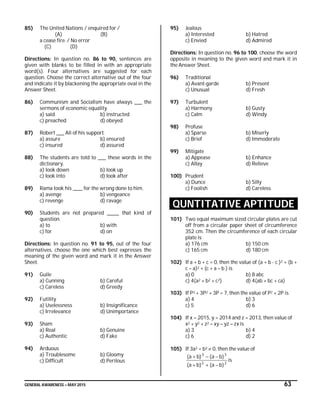 GENERAL AWARENESS – MAY 2015 63
85) The United Nations / enquired for /
(A) (B)
a cease fire. / No error
(C) (D)
Directions: In question no. 86 to 90, sentences are
given with blanks to be filled in with an appropriate
word(s). Four alternatives are suggested for each
question. Choose the correct alternative out of the four
and indicate it by blackening the appropriate oval in the
Answer Sheet.
86) Communism and Socialism have always ____ the
sermons of economic equality.
a) said b) instructed
c) preached d) obeyed
87) Robert ____ Ali of his support.
a) assure b) ensured
c) insured d) assured
88) The students are told to ____ these words in the
dictionary.
a) look down b) look up
c) look into d) look after
89) Rama took his _____ for the wrong done to him.
a) avenge b) vengeance
c) revenge d) ravage
90) Students are not prepared ______ that kind of
question.
a) to b) with
c) for d) on
Directions: In question no. 91 to 95, out of the four
alternatives, choose the one which best expresses the
meaning of the given word and mark it in the Answer
Sheet.
91) Guile
a) Cunning b) Careful
c) Careless d) Greedy
92) Futility
a) Uselessness b) Insignificance
c) Irrelevance d) Unimportance
93) Sham
a) Real b) Genuine
c) Authentic d) Fake
94) Arduous
a) Troublesome b) Gloomy
c) Difficult d) Perilous
95) Jealous
a) Interested b) Hatred
c) Envied d) Admired
Directions: In question no. 96 to 100, choose the word
opposite in meaning to the given word and mark it in
the Answer Sheet.
96) Traditional
a) Avant-garde b) Present
c) Unusual d) Fresh
97) Turbulent
a) Harmony b) Gusty
c) Calm d) Windy
98) Profuse
a) Sparse b) Miserly
c) Brief d) Immoderate
99) Mitigate
a) Appease b) Enhance
c) Allay d) Relieve
100) Prudent
a) Dunce b) Silly
c) Foolish d) Careless
QUNTITATIVE APTITUDE
101) Two equal maximum sized circular plates are cut
off from a circular paper sheet of circumference
352 cm. Then the circumference of each circular
plate is
a) 176 cm b) 150 cm
c) 165 cm d) 180 cm
102) If a + b + c = 0, then the value of (a + b - c )2 + (b +
c – a)2 + (c + a – b ) is
a) 0 b) 8 abc
c) 4(a2 + b2 + c2) d) 4(ab + bc + ca)
103) If P3 + 3P2 + 3P = 7, then the value of P2 + 2P is
a) 4 b) 3
c) 5 d) 6
104) If x = 2015, y = 2014 and z = 2013, then value of
x2 + y2 + z2 – xy – yz – zx is
a) 3 b) 4
c) 6 d) 2
105) If 3a2 = b2  0, then the value of
is
)ba()ba(
)ba()ba(
22
33


 
