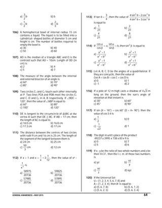 GENERAL AWARENESS – MAY 2015 64
a) b
2
3
b) b
c) b
2
1
d) b
3
2
106) A hemispherical bowl of internal radius 15 cm
contains a liquid. The liquid is to be filled into a
cylindrical- shaped bottles of diameter 5 cm and
height 6 cm. The number of bottles required to
empty the bowl is
a) 30 b) 40
c) 50 d) 60
107) AD is the median of a triangle ABC and O is the
centroid such that AO = 10cm. Length of OD (in
cm) is
a) 2 b) 4
c) 5 d) 7
108) The measure of the angle between the internal
and external bisector of an angle is
a) 60° b) 70°
c) 80° d) 90°
109) Two circles C1 and C2 touch each other internally
at P. Two lines PCA and PDB meet the circles C1
and C, D and C2 in A, B respectively. If BDC =
120°, then the value of ABP is equal to
a) 60° b) 80°
c) 100° d) 120°
110) DE is tangent to the circumcircle of ∆ABC at the
vertex A such that DE || BC. If AB = 17 cm, then
the length of AC is equal to
a) 16.0 cm b) 16.8 cm
c) 17.3 cm d) 17 cm
111) The distance between the centres of two circles
with radii 9 cm and 16 cm is 25 cm. The length of
the segment of the tangent between them is
a) 24 cm b) 25 cm
c) cm
3
50
d) 12 cm
112) If x > 1 and x +
12
1
2
x
1
 , then the value of x4 -
4
x
1
is
a)
20736
58975
b)
20736
59825
c)
20736
57985
d)
20736
57895
113) If tan  = ,
4
3
then the value of


22
22
cos3sin4
cos2sin4
is equal to
a)
21
1
b)
21
2
c)
21
4
d)
21
8
114) If 




 2
sinthen,b
sin
sin
,a
cos
cos
is equal to
a) 22
2
ba
1a


b) 22
2
ba
1a


c) 22
2
ba
1a


d) 22
2
ba
1a


115) Let A, B, C, D be the angles of a quadrilateral. If
they are concyclic, then the value of
Cos A + cos B + cos C + cos D is
a) 0 b) 1
c) -1 d) 2
116) If a pole of 12 m high casts a shadow of 4 3 m
long on the ground, then the sun’s angle of
elevation at that instant is
a) 30° b) 60°
c) 45° d) 90°
117) If sin ( + 18°) = cos 60° (0 < < 90°), then the
value of cos 5  is
a)
2
1
b) 0
c)
2
1
d) 1
118) The digit in unit’s place of the product
49237 x 3995 x 738 x 83 x 9 is
a) 0 b) 7
c) 5 d) 6
119) If x : y be the ratio of two whole numbers and z be
their H.C.F., then the l. c. m. of those two numbers
is
a) yz b)
y
xz
c)
z
xz
d) xyz
120) If the Universal Set
U = {1, 2, 3, 4, 5, 6, 7, 8} and
A = {1, 2, 3, 4}, then Ac is equal to
a) {5, 6, 7, 8} b) {5, 6, 1, 2}
c) {5, 6, 2, 3} d) {5, 6, 3, 4}
 
