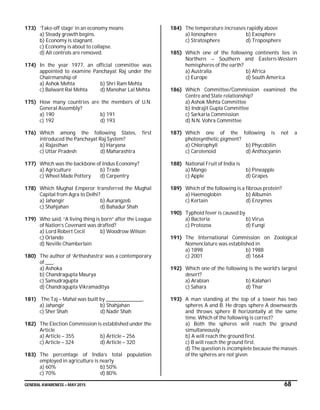 GENERAL AWARENESS – MAY 2015 68
173) ‘Take-off stage’ in an economy means
a) Steady growth begins.
b) Economy is stagnant.
c) Economy is about to collapse.
d) All controls are removed.
174) In the year 1977, an official committee was
appointed to examine Panchayat Raj under the
Chairmanship of
a) Ashok Mehta b) Shri Ram Mehta
c) Balwant Rai Mehta d) Manohar Lal Mehta
175) How many countries are the members of U.N.
General Assembly?
a) 190 b) 191
c) 192 d) 193
176) Which among the following States, first
introduced the Panchayat Raj System?
a) Rajasthan b) Haryana
c) Uttar Pradesh d) Maharashtra
177) Which was the backbone of Indus Economy?
a) Agriculture b) Trade
c) Wheel Made Pottery d) Carpentry
178) Which Mughal Emperor transferred the Mughal
Capital from Agra to Delhi?
a) Jahangir b) Aurangzeb
c) Shahjahan d) Bahadur Shah
179) Who said, “A living thing is born” after the League
of Nation’s Covenant was drafted?
a) Lord Robert Cecil b) Woodrow Wilson
c) Orlando
d) Neville Chamberlain
180) The author of ‘Arthashastra’ was a contemporary
of ____.
a) Ashoka
b) Chandragupta Maurya
c) Samudragupta
d) Chandragupta Vikramaditya
181) The Taj – Mahal was built by ___________________.
a) Jahangir b) Shahjahan
c) Sher Shah d) Nadir Shah
182) The Election Commission is established under the
Article
a) Article – 355 b) Article – 256
c) Article – 324 d) Article – 320
183) The percentage of India’s total population
employed in agriculture is nearly
a) 60% b) 50%
c) 70% d) 80%
184) The temperature increases rapidly above
a) Ionosphere b) Exosphere
c) Stratosphere d) Troposphere
185) Which one of the following continents lies in
Northern – Southern and Eastern-Western
hemispheres of the earth?
a) Australia b) Africa
c) Europe d) South America
186) Which Committee/Commission examined the
Centre and State relationship?
a) Ashok Mehta Committee
b) Indrajit Gupta Committee
c) Sarkaria Commission
d) N.N. Vohra Committee
187) Which one of the following is not a
photosynthetic pigment?
a) Chlorophyll b) Phycobilin
c) Carotenoid d) Anthocyanin
188) National Fruit of India is
a) Mango b) Pineapple
c) Apple d) Grapes
189) Which of the following is a fibrous protein?
a) Haemoglobin b) Albumin
c) Kertain d) Enzymes
190) Typhoid fever is caused by
a) Bacteria b) Virus
c) Protozoa d) Fungi
191) The International Commission on Zoological
Nomenclature was established in
a) 1898 b) 1988
c) 2001 d) 1664
192) Which one of the following is the world’s largest
desert?
a) Arabian b) Kalahari
c) Sahara d) Thar
193) A man standing at the top of a tower has two
spheres A and B. He drops sphere A downwards
and throws sphere B horizontally at the same
time. Which of the following is correct?
a) Both the spheres will reach the ground
simultaneously.
b) A will reach the ground first.
c) B will reach the ground first.
d) The question is incomplete because the masses
of the spheres are not given
 