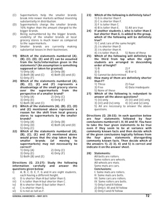 GENERAL AWARENESS – MAY 2015 72
(C) Supermarkets help the smaller brands
break into newer markets without investing
substantially in distribution.
(D) Supermarkets charge the smaller brands
10% higher than the amount charged to the
bigger brands.
(E) Being outnumbered by the bigger brands,
visibility of the smaller brands at local
grocery stores is much lower as compared
to the supermarkets.
(F) Smaller brands are currently making
substantial losses in their businesses.
19) Which of the statements numbered (A),
(B), (C), (D), (E) and (F) can be assumed
from the facts/information given in the
statements? (An assumption is something
supposed or taken for granted)
1) Only (A) 2) Only (B)
3) Both (B) and (C) 4) Both (D) and (E)
5) Only (F)
20) Which of the statements numbered (A),
(B), (C), (E) and (F) represents a
disadvantage of the small grocery stores
over the supermarkets from the
perspective of a smaller brand?
1) Only (A) 2) Only (C)
3) Only (E) 4) Only (F)
5) Both (B) and (C)
21) Which of the statements (A), (B), (C), (D)
and (E) mentioned above represents a
reason for the shift from local grocery
stores to supermarkets by the smaller
brands?
1) Only (A) 2) Only (B)
3) Only (D) 4) Both (A) and (D)
5) Only (C)
22) Which of the statements numbered (A),
(B), (C), (E) and (F) mentioned above
would prove that the step taken by the
smaller brands (of moving to
supermarkets) may not necessarily be
correct?
1) Only (A) 2) Only (C)
3) Only (E) 4) Only (F)
5) Both (B) and (E)
Directions (Q. 23-27): Study the following
information carefully and answer the
questions given below:
i) A, B, C, D, E, F, G and H are eight students,
each having a different height,
ii) D is shorter than A but taller than G.
iii) E is taller than H but shorter than C.
iv) B is shorter than D but taller than F.
v) C is shorter than G.
vi) G is not as tall as F.
23) Which of the following is definitely false?
1) G is shorter than F.
2) C is shorter than F.
3) F is taller than C.
4) B is taller than E. 5) All are true
24) If another students J, who is taller than E
but shorter than G, is added to the group,
which of the following will be definitely
true?
1) C and J are of the same height.
2) J is shorter than D.
3) J is shorter than H.
4) J is taller than A. 5) None of these
25) Which of the following will definitely be
the third from top when the eight
students are arranged in descending
order of height?
1) B 2) F
3) G 4) B or G
5) Cannot be determined
26) How many of them are definitely shorter
than F?
1) Three 2) Four
3) Five 4) Data inadequate
5) None of these
27) Which of the following is redundant to
answer all the above questions?
1) (ii) only 2) (ii) and (iii) only
3) (iii) and (iv) only 4) (ii) and (v) only
5) All are necessary to answer the above
questions.
Directions (Q. 28-33): In each question below
are four statements followed by four
conclusions numbered I, II, III and IV. You have
to take the four given statements to be true
even if they seem to be at variance with
commonly known facts and then decide which
of the given conclusions logically follows from
the four gives statements disregarding
commonly known facts. Then decide which of
the answers 1), 2) 3), 4) and 5) is correct and
indicate it on the answer sheet.
28) Statements:
All belts are rollers.
Some rollers are wheels.
All wheels are mats.
Some mats are cars.
Conclusions:
I. Some mats are rollers.
II. Some mats are belts.
III. Some cars are rollers.
IV. Some rollers are belts.
1) Only I and II follow
2) Only I, III and IV follow
3) Only I and IV follow
 