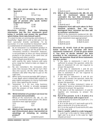 GENERAL AWARENESS – MAY 2015 74
37) The only person who does not speak
Spanish is
1) A 2) B
3) C 4) Can’t say
5) None of these
38) Which of the following indicates the
pair of persons who speak neither
English nor Italian?
1) AD 2) AB
3) BD 4) DE
5) None of these
Directions (39-42): Read the following
information and the five statements given
below it carefully and answer the questions
which follow. Steve Jobs himself said it:
“It’s smart to take an existing idea and enhance it
beautifully,” Apple did it and so did som e of the
most successful brands worldwide. To be
successful, it is not essential to imovation’ which
is a combination of innovation and imitation.
(A) As an innovation is a standalone product in
the market, it reaps in all the profit till the
‘innovators’ imitate it. ‘Imovation’, however,
is not profitable as there are many imitated
products in the market at the same time, all
reducing each other’s profits.
(B) Brand X duplicated Brand Y’s mobile phones
with exactly the same features and same
price range but failed to make an impact in
the market.
(C) No one remembers the innovators after
some time because they did not turn their
idea into success. On the other hands, the
imitators did what they had to just at the
right time.
(D) While Sanfy invented portable MP3 players,
it was Apple which enabled MP3 players to
play videos and games at a fairly reasonable
price, thus capturing the market.
(E) ‘Imovation’ is a lot less risky business
venture. An imitator is already equipped
with the analysis of how market received
the innovation.
39) ‘Blind imitation of a product can never be
successful and sustainable.
Which of the statements (A), (B), (C), (D)
and (E) mentioned above proves the above
statement most appropriately?
1) D 2) B
3) C 4) E
5) Both A and C
40) Which of the statements (A), (B), (C), (D)
and (E)mentioned above represented an
advantage of imitating an existing
product?
1) B 2) Both B and D
3) E 4) Both C and B
5) Both A and D
41) Which of the statements (A), (B), (C), (D)
and (E) mentioned above would
contradict the fact that imitation of
products is a successful market strategy?
1) A 2) C
3) D 4) E
5) Both B and E
42) Companies must add such values to their
imitated products that not only
distinguish their imitation but also add
to customer satisfaction.
Which of the statements numbered (A), (B),
(C), (D) and (E) mentioned above proves the
above statement most appropriately?
1) A 2) Both A and B
3) Both A and E 4) Both A and C
5) Both B and D
Directions (Q. 43-45): Each of the questions
below consists of a question and three
statements numbered I, II and III given below
it. You have to decide whether the data
provided in the statements are sufficient to
answer the question. Read all three statements
and give answer
1) if the data in statements I and II are
sufficient to answer the question, while the
data in statement III are not required to
answer the question.
2) if the data in statements I and III are
sufficient to answer the question, while the
data in statement II are not required to
answer the question.
3) if the data in statements II and III are
sufficient to answer the question, while the
data in statement I are not required to
answer the question.
4) if the data in either statement I alone or
statement II alone or statement III alone are
sufficient to answer the question.
5) if the data in all the statement I, II and III
together are necessary to answer the
question.
43) Out of five persons A, B, C, D and E, A is
in which direction with respect to E?
I. A is to west of D and to the south of C. C is
to the west of E.
II. B is to the west of C and south-east of D,
who is north of A. D is to the east of E.
III. E is to the south of D and north of B, who
is to the west of A.
44) How is ‘candle’ coded in a code language?
I. ‘su de fi ge’ is the code for ‘blow candle off
light’ and ‘ra se de pi’ is the code for ‘light
should cut never’.
 