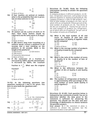 GENERAL AWARENESS – MAY 2015 77
3)
7
2
4)
91
5
5) None of these
70) If four marbles are picked at random,
what is the probability that one is green,
two are blue and one is red?
1)
15
4
2)
280
17
3)
91
6
4)
15
11
5) None of these
71) 35 women can do a price of work in 15
days. How many women would be
required to do the same work in 25 days?
1) 21 2) 24
3) 30 4) 36
5) None of these
72) A 280 meters long train travelling at a
uniform speed, crosses a platform in 60
seconds and a man standing on the
platform in 20 seconds. What is the
length of the platform?
1) 640 meters 2) 420 meters
3) 280 meters
4) Cannot be determined
5) None of these
73) If the numerator of a fraction is
increased by 500% and the denominator
is increased by 300%, the resultant
fraction is 1
17
1
. What was the original
fraction?
1)
17
12
2)
17
13
3)
7
3
4)
11
4
5) None of these
74-75): In the following questions two
equations numbered I and II are given. You
have to solve both the equations and –
Give answer if
1) x > y
2) x  y
3) x < y
4) x  y
5) x = y or the relationship
cannot be established
74) I. x
xx
11
915
 II.
y
yy 1
12
5
4

75) I. x
xx

68 II. Y3 -   0
14 2
7

y
Directions (Q. 76-80): Study the following
information carefully to answer the questions
that follow:
A company produces 4 different products, viz AC,
fans, refrigerators and ovens, each product of two
different qualities ie, Quality A and Quality B. The
company produces a total of 500 products. One -
fifth of total number of products are fans, out of
which 35% are of Quality B. Fifteen percent of the
total number of products are AC. Two -thirds of
the ACs are of quality A. Twenty five per cent of
the total numbers of products are refrigerators,
out of which 40% are of quality B. Ten per cent of
the number of ovens are of Quality B.
76) What is the total number of AC and
ovens of Quality B and fans and
refrigerators of Quality A together made
by the company?
1) 165 2) 205
3) 155 4) 185
5) None of these
77) What is the average number of products
of Quality A made by the company?
1) 90 2) 75
3) 80 4) 95
5) 92.5
78) What is the ratio of the number of ovens
of Quality B to the number of fans of
Quality A?
1) 5 : 2 2) 4 : 13
3) 5 : 13 4) 4 : 9
5) None of these
79) What is the difference between the
number of ACs of Quality A and Quality
B?
1) 25 2) 50
3) 35 4) 40
5) None of these
80) The number of refrigerators of Quality A
is approximately what percentage of the
total number of ovens (both Quality A
and B together)?
1) 39 2) 31
3) 35 4) 38
5) 49
Directions (Q. 81-85): Each question below is
followed by two statements A and B. You are to
determine whether the data given in the
statement is sufficient for answering the
question. You should use the data and your
knowledge of Mathematics to choose between
the possible answers.
Give answer 1) if the statement A alone is
sufficient to answer the question, but the
statement B alone is not sufficient.
 