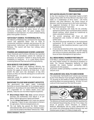GENERAL AWARENESS – MAY 2015 7
33% RESERVATION FOR WOMEN IN POLICE
The Central government has announced 33 per cent
reservation for women in police forces of union
territories, including Delhi, for posts ranging from
constables to sub-inspectors, in a move aimed at making
police more gender-sensitive.
‘KAYA KALP’ COUNCIL TO OVERHAUL RLYs.
The Ministry of Railways has constituted the Kaya Kalp
council and appointed Ratan Tata its head to
recommend innovative methods and processes for the
improvement, betterment and transformation of the
Railways. The council will have two railway union
leaders also.
PHARMA JAN SAMADHAAN SCHEME LAUNCHED
Union Chemicals and Fertilizers Ministry has launched
the Pharma Jan Samadhaan scheme for redressal of
grievances of consumers related to drug pricing and
availability of medicines. It is a web based scheme
created by National Pharmaceutical Pricing Authority
NEW WEBSITE FOR CEMENT SUPPLY
Union Road Transport and Highways Ministry has
launched a new web portal, www.inampro.nic.in to
monitor the supply of cement at all India level. It will
benefit the bulk users like developers of big infra
projects as they can view the asking price as well as the
nearest factory.
INAM-PRO stands for platform for infrastructure and
materials providers
BACHCHAN TO LEAD WAR AGAINST HEPATITIS
The government has again roped in Amitabh
Bachchan as brand ambassador for its campaign against
Hepatitis B. According to the latest WHO data, Hepatitis
B is responsible for 1.4 million deaths every year
globally. India has over 40 million hepatitis B patients.
 Bharat-Nepal Maitri Bus Seva started between
Varanasi and Kathmandu from March 5 as per
Motor Vehicle Agreement signed with Nepal.
 The first Kisan Call Centre in N-E India was opened
in Agartala, Tripura to give information to farmers
for agriculture, fisheries and plantations etc.
 The Lok Sabha has passed the Motor Vehicles
(Amendment) Bill, 2015 to bring e-rickshaws and e-
carts into the ambit of the Motor Vehicles Act, 1988.
FEBRUARY 2015
NITI AAYOG HOLDS ITS FIRST MEETING
In the first meeting of the Governing Council of NITI
Aayog in New Delhi, the Prime Minister described ‘Team
India’ as a combination of three teams – the Prime
Minister and Chief Ministers; the Union Council of
Ministers; and the bureaucracy in the Centre and States.
He suggested formation of three sub groups for
improved functioning of ‘Team India’.
 The first sub-group will study the 66 centrally-
sponsored schemes and recommend which schemes
should continue, which should be transferred to
states, and which to discontinue.
 The second sub-group will focus on skill
development and creation of skilled manpower
within states.
 The third sub-group will decide on the institutional
mechanisms to be evolved for Swachh Bharat
Abhiyaan, so that cleanliness becomes a part of life
in perpetuity.
 It was also decided that all the states should create
two task forces under the aegis of the NITI Aayog,
one to focus on poverty alleviation, and the other to
focus on future development of agriculture.
ALL INDIA MOBILE NUMBER PORTABILITY
From May 3, cell phone subscribers will be able to retain
the same mobile number on relocating to anywhere in
India. The Telecom Regulatory Authority of India
amended the mobile number portability (MNP)
regulations for this purpose.
At present, number portability is available only within a
telecom circle.
PM LAUNCHES SOIL HEALTH CARD SCHEME
The nationwide “Soil Health Card” scheme was launched
by the Prime Minister from Suratgarh, Rajasthan on Feb
19, focusing on the health of soil to boost productivity
and bring about increased prosperity. At least 14 crore
cards are to be issued over the next three years.
NATIONAL DEWORMING DAY ON FEB 10
The Ministry of Health and Family Welfare launched the
first National Deworming Day on Feb 10 to reduce the
threat of parasitic worm infections in children.
Medicine Albendazole will be orally administered to
pre-school and school-going children between one and
nineteen years of age in 12 states to begin with.
 