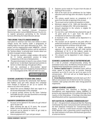 GENERAL AWARENESS – MAY 2015 8
‘MADAD’ LAUNCHED FOR CONSULAR SERVICES
Government has launched Consular Grievances
Monitoring System named MADAD-Because You Are Us-
to register grievances pertaining to the Consular
Services offered by the Indian Missions abroad.
TWO CRORE TOILETS UNDER MNREGA
Govt plans to construct over two crore toilets in select
villages across the country under a programme of
making India free from open defecation by 2019. The
project will be implemented under MNREGA. Literate
and active women MNREGA workers will be selected as
the 'Sanitary Mates' to provide basic lessons about use
of toilets to people living in villages.
 The govt has launched a single window e-Biz portal
for 11 Central government services to bring
transparency in the ease of doing business.
 The government plans to launch a new scheme 'Krishi
Daak Service' to distribute improved seed varieties to
farmers at their doorstep, through post-offices.
 Govt has constituted a three-member Special
Investigation Team (SIT) headed by Pramod Asthana
for re-investigation of the 1984 anti-Sikh riot cases.
JANUARY 2015
SCHEME LAUNCHED TO SAVE GIRL CHILD
Prime Minister launched the nationwide 'Beti Bachao-
Beti Padhao' (save girl child, educate her) campaign
from Panipat in Haryana on Jan 22 to counter the
adverse sex ratio in the country.
 Noted film actress Madhuri Dixit was roped in as
the brand ambassador of the campaign.
 A special savings scheme by the name ‘Sukanya
Samriddhi Account’ was also launched to encourage
special savings for girl child.
SUKANYA SAMRIDDHI ACCOUNT
 Account can be opened in the name of a girl child of
up to 10-year-old.
 After attaining the age of 10 years, the account
holder can herself operate the account.
 Accounts can be opened in name of girl child in
banks and post offices,
 Interest payment at 9.1 per cent per annum.
 Deposits can be made for 14 years from the date of
opening of the account.
 Half of the fund can be withdrawn for her higher
education and marriage after she attains 18 years of
age.
 The scheme would mature on completion of 21
years from the date of opening of the account.
 The account can be transferred anywhere in India
 Minimum deposit of Rs. 1000 and thereafter any
amount in multiple of Rs. 100 can be deposited.
 Amount deposited in the scheme is eligible for
income tax rebate.
 For one time, a girl child who has attained the age of
10 years prior to 1 year from the date of
introduction of scheme is also eligible.
 A maximum of Rs. 1,50,000 can be deposited in a
financial year.
 The account can be opened in any post office or
authorized branches of commercial banks in India
by producing birth certificate of the girl child.
 To meet the requirement of higher education
expenses of the account holder girl child, partial
withdrawal of 50 % of the balance would be
allowed after the girl child attains age of 18 years.
 The amount can be deposited in cash, cheque or
demand draft.
SCHEMES LAUNCHED FOR SC ENTREPRENEURS
In a bid to promote entrepreneurship among the
Scheduled Castes (SCs), the Ministry of Social Justice and
Empowerment launched two schemes on Jan 16:
1. Venture Capital Fund for Scheduled Castes, with an
initial capital of Rs.200 crore to provide financial
assistance up to Rs.15 crore for up to six years to SC
entrepreneurs. IFCI Ltd. will act as Nodal Agency to
operate this fund.
2. Green Business Scheme to provide loans up to Rs.1
lakh at concessional rate of interest to SCs for running e-
rickshaw, solar pumps and other solar energy-powered
implements.
HRIDAY SCHEME LAUNCHED
The government has launched a Heritage City
Development and Augmentation Yojana (HRIDAY) to
preserve and rejuvenate the rich cultural heritage of the
country. In the initial phase, 12 heritage cities have been
identified which will be rejuvenated and developed.
NITI AAYOG IN, PLANNING COMMISSION OUT
On Jan 1, the government announced that the Planning
Commission has been restructured and rechristened as
the NITI (National Institution for Transforming India)
Aayog. It will be a multi-tiered structure headed by
Prime Minister with a governing council comprising of
the chief ministers of all states and lieutenant governors
of union territories.
 