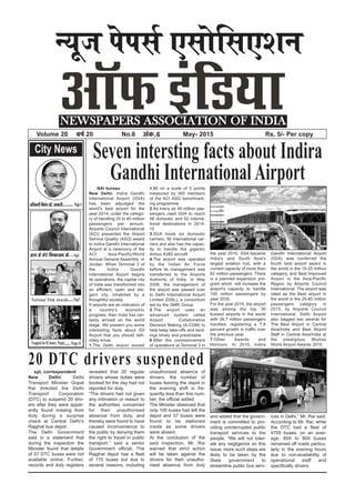 spl. correspondent
New Delhi: Delhi
Transport Minister Gopal
Rai directed the Delhi
Transport Corporation
(DTC) to suspend 20 driv-
ers after they were appar-
ently found missing from
duty during a surprise
check at Central Delhi’s
Rajghat bus depot.
The Delhi Government
said in a statement that
during the inspection the
Minister found that details
of 57 DTC buses were not
available online. Further,
records and duty registers
revealed that 20 regular
drivers whose duties were
booked for the day had not
reported for duty.
“The drivers had not given
any intimation or reason to
the authorities concerned
for their unauthorised
absence from duty, and
thereby were found to have
caused inconvenience to
the public by denying them
the right to travel in public
transport,” said a senior
Government official. The
Rajghat depot has a fleet
of 170 buses but due to
several reasons, including
unauthorised absence of
drivers, the number of
buses leaving the depot in
the evening shift is fre-
quently less than this num-
ber, the official added.
The Minister observed that
only 100 buses had left the
depot and 57 buses were
found to be stationed
inside as some drivers
were absent.
At the conclusion of the
said inspection, Mr. Rai
warned that strict action
will be taken against the
drivers for their unautho-
rised absence from duty
and added that the govern-
ment is committed to pro-
viding uninterrupted public
transport services to the
people. “We will not toler-
ate any negligence on this
issue; more such steps are
likely to be taken by the
State government to
streamline public bus serv-
ices in Delhi,” Mr. Rai said.
According to Mr. Rai, while
the DTC had a fleet of
4705 buses, on an aver-
age, 600 to 900 buses
remained off roads particu-
larly in the evening hours
due to non-availability of
operational staff and
specifically drivers.
U;wt isilZ ,lksfl,’ku
NEWSPAPERS ASSOCIATION OF INDIA
Volume 20 o”kZ 20 No.6 vad-6 May- 2015 Rs. 5/- Per copy
City News
vf/kdkjh fuHkZ; jgsa] ljdkjh---------- Page 4
vki ls esjs fu"dklu ds.....Page5
National Film Awards........ Page7
Trapped for 82 hours, Nepal....... Page 8
Seven intersting facts about Indira
Gandhi InternationalAirportNAI bureau
New Delhi: Indira Gandhi
International Airport (IGIA)
has been adjudged the
world's best airport for the
year 2014, under the catego-
ry of handling 25 to 40 million
passengers per annum.
Airports Council International
(ACI) presented the Airport
Service Quality (ASQ) award
to Indira Gandhi International
Airport at a ceremony of the
ACI Asia-Pacific/World
Annual General Assembly in
Jordan. When Terminal 3 of
the Indira Gandhi
International Airport begins
its operations, the capital city
of India was transformed into
an efficient, open and ele-
gant city, inhabited by a
thoughtful society.
If airports are an indication of
a country's economic
progress, then India has cer-
tainly arrived on the world
stage. We present you some
interesting facts about IGI
Airport that you should defi-
nitely know:
1.The Delhi airport scored
4.90 on a scale of 5 points
measured by 300 members
of the ACI ASQ benchmark-
ing programme
2.As many as 40 million pas-
sengers used IGIA to reach
58 domestic and 62 interna-
tional destinations in 2014-
15
3.IGIA hosts six domestic
carriers, 56 international car-
riers and also has the capac-
ity to handle the gigantic
Airbus A380 aircraft
4.The airport was operated
by the Indian Air Force
before its management was
transferred to the Airports
Authority of India. In May
2006, the management of
the airport was passed over
to Delhi International Airport
Limited (DIAL), a consortium
led by the GMR Group
5.The airport uses an
advanced system called
Airport Collaborative
Decision Making (A-CDM) to
help keep take-offs and land-
ings timely and predictable
6.After the commencement
of operations at Terminal 3 in
the year 2010, IGIA became
India's and South Asia's
largest aviation hub, with a
current capacity of more than
62 million passengers. There
is a planned expansion pro-
gram which will increase the
airport's capacity to handle
100 million passengers by
year 2030.
For the year 2014, the airport
was among the top 30
busiest airports in the world
with 39.7 million passengers
handled, registering a 7.8
percent growth in traffic over
the previous year.
7.Other Awards and
Honours: In 2010, Indira
Gandhi International Airport
(IGIA) was conferred the
fourth best airport award in
the world in the 15-25 million
category, and Best Improved
Airport in the Asia-Pacific
Region by Airports Council
International. The airport was
rated as the Best airport in
the world in the 25-40 million
passengers category in
2015, by Airports Council
International. Delhi Airport
also bagged two awards for
The Best Airport in Central
Asia/India and Best Airport
Staff in Central Asia/India at
the prestigious Skytrax
World Airport Awards 2015.
20 DTC drivers suspended
 