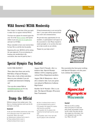 Our association has been great working
with Special Olympics over the years.
Lets continue this tradition!!
August 22nd @ Neenah—this is a
tentative date. Special Olympic
Athletes will be competing against
various Police Department members.
August 29th @ Manitowoc—this is
also a tentative date. Last year games
were played at Manitowoc Lutheran
High School
October 3rd @ Neenah—This is a set
date. The Special Olympics Wisconsin
State Tournament.
Don’t forget, it is that time of the year again
to make sure we register with the WIAA.
You have two options for renewal again this
year. Go to the WIAA website and register
online or you can print out an application
and mail via US Mail.
Please remember to have your renewal done
by June 5th to avoid the late fee penalty.
Beginning this year, MCSOA will be taking
the same approach. If you are planning on
keeping your membership in the
association, dues must be paid by June 1.
If dues/communication is not received by
June 1, your name will be removed from
our rosters and communications.
We provide many opportunities for our
members, so participation in all aspects of
the association is vital. Please respond to
emails promptly so we can have the most
up to date records on our website.
Thanks for your help in this!!
d. Class A technical foul to team A.
e. Class B technical foul to team A.
f. No penalty; the original five starters
shall start the second half.
g. No penalty; the five players who
ended the first half shall start the second
half.
h. No penalty; team A may start with
any five players in the second half.
Different situations from multiple sports. Take
these as a learning experience and to get into the
rule book or case book.
Basketball
At the end of the halftime intermission, team A has
yet to inform the scorer of its starters for the
second half. What is the result?
a. Administrative technical foul to team A.
b. Team technical foul to team A.
c. Bench technical foul to team A.
Baseball
With one out, R2 is stealing
third on the pitch. F2 catches the
pitch cleanly and attempts to throw
out R2 at third. The throw hits B3,
who stepped out of the batter’s box
as he attempted to get out of the
way. What is the call?
Special Olympics Flag Football
Stump the Official
SAVE THE DATES!!!
These dates have been sent out by
Bob Kilas of Special Olympics.
Please take a look at them and place
them on your calendar if you are
available and interested in helping
out!
You can also contact Bob at
rkilas@sbcglobal.net for any
questions you may have.
Page 3
WIAA Renewal/MCSOA Membership
 