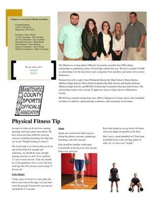 Manitowoc County Sports Officials Association
Squat
Squats are a total lower body exercise
hitting the gluteus maximus, quadriceps,
hamstring, and calve muscles.
Feet should be shoulder width apart.
Concentrate on having your chest up and
knees over your toes.
So much of what we do involves running,
sprinting, and many quick movements. We
have discussed many different warm up
exercises including stretching, but what else
can we do? Weight training of course!!
Our lower body is so vital in what we do on
and off the field. For strength and
endurance, we should do some strength
training exercises as well. Try to perform
2-3 sets of each exercise. Your sets should
be 15-20 repetitions. Give it a try! See how
your legs feel. Do you have more energy? I
bet you do!
Calve Raises
Using a piece of wood or a stair, place the
ball of your foot on the edge. Let your heel
touch the ground. Extend onto your tip toes
and hold for 2-3 seconds.
Resist the weight as you go down. Go down
until your thighs are parallel to the floor.
Don’t have a small dumbbell set? Find some
household items (solar salt bag, gallon of
milk, etc.) to raise your “weight.”
Physical Fitness Tip
C/O Keith Bonde
1320 S. 10th Street
Manitowoc, WI 54220
President—Steve Walsh
1st Vice President—Dave Nickels
2nd Vice President—Eric VantHul
Secretary/Treasurer—Keith Bonde
Past President—Steve Sanders
Games Coordinator—Steve Walsh
Website Coordinator—Mike Cummings
We are on the web!!
Facebook
Website
The Manitowoc County Sports Officials Association awarded four $500 college
scholarships to graduating seniors of local high schools this year. We have awarded $10,000
in scholarships over the last eleven years using dues from members and money from various
fundraisers.
Pictured from left to right: Grant Wedepohl (Reedsville High School), Maria Endries,
(Mishicot High School), Olivia Dietrich (Reedsville High School) and Kaitlyn Schetter,
(Mishicot High School), and MCSOA Scholarship Committee Chairman John Fenlon. The
scholarships winners were among 43 applicants from six high schools in Manitowoc
County.
MCSOA has awarded scholarships since 2005 to Manitowoc County seniors who exemplify
excellence in athletics, sportsmanship, academics, and community involvement..
 