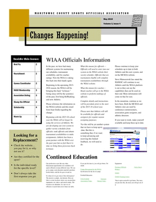 In the past, we have had many
different systems for maintaining
our schedules, tournament
availability, and for coaches
ratings. Now the WIAA is taking
this back into their hands again.
Beginning in the upcoming 2015-
2016 season, the WIAA will be
bringing this back “in-house.”
Going away will be the system(s)
of the past, first being RefRanking,
and now Athletix.
Please reference the information on
the WIAA website and this email
from Joan Gralla regarding the
change:
Beginning with the 2015-16 school
year the WIAA will no longer be
using the services of Athletix. We
are developing our own system to
gather varsity schedules from
officials, rank officials and obtain
tournament availabilities to make
assignments. Athletix has been a
great partner with the WIAA over
the past year but we feel that it is
time we bring these processes back
in-house.
What this means for officials --
Officials will need to enter into our
system on the WIAA website their
varsity schedule. Officials that are
tournament eligible will complete
tournament availabilities through
the WIAA website.
What this means for coaches –
Head coaches will go to the WIAA
website to perform rankings of
officials.
Complete details and instructions
will be provided, prior to the start
of the 2015-16 school year.
Please note that Athletix will still
be available for officials and
assignors for regular season
assigning purposes.
Yes this will be yet another system
that we have to keep up-to
-date. But this is
something that, if we want
to keep advancing and
receiving this limited
feedback, we will need to
do.
Please continue to keep your
schedules up to date in both
Athletix and this new system, and
on the MCSOA website.
Steve Matuszewski has stated the
WiHSOC will continue to use
Athletix until the WIAA platform
is out so they can see the
capabilities that can be used on
their end. More information will
come on that for sure.
In the meantime, continue as we
have been. Both the MCSOA and
Athletix sites are used by
conference commissioners,
association game assignors, and
athletic directors.
If you want to work, make yourself
available and keep these up to date.
WIAA Officials Information
Continued Education
Our profession is just like any other.
Educational opportunities are available to all
sports officials in many different ways. We can
go to camps, read education material, purchase
books/videos, and the list goes on and on.
So where do we get some of this information?
The answer is simple...the Internet. Here are
links to some locations where you can purchase
equipment, see videos, and search camps. The
resources are abundant. It is up to us as
officials to search them out to hone our skills.
If you put the time in, you will get better. No
doubt.
Camps-Recognized by the WIAA
Scroll down for the list of camps
Football Education
USA Football Arkansas
Association Video Hawaii Video
Equipment
Purchase Officials Gerry Davis
Honig’s
NASO
NASO-Training Center
Take it upon yourself to get better. The more
you put into this, the more you will get out of
it.
Looking for a
Replacement?
• Check the website…
you pay for it, so why
not use it?
• Are they certified for the
sport?
• Is the individual ready
for the specific level?
• Don’t always take the
first response you get.
Changes Happening!
M A N I T O W O C C O U N T Y S P O R T S O F F I C I A L S A S S O C I A T I O N
Volume 3, Issue 4
May 2015
Brat Fry 2
Recruitment 2
Games Coordinator 2
NASO Membership 3
Association Outing 3
Stump the Official 3
Scholarship 4
Warm Up 4
Inside this issue:
 