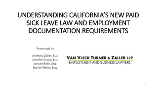UNDERSTANDING CALIFORNIA’S NEW PAID
SICK LEAVE LAW AND EMPLOYMENT
DOCUMENTATION REQUIREMENTS
Presented by
Anthony Zaller, Esq.
Jennifer Grock, Esq.
Janice Miller, Esq.
Rachel Weise, Esq.
1
 
