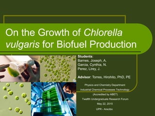 On the Growth of Chlorella
vulgaris for Biofuel Production
Students:
Barnes, Joseph, A.
Garcia, Cynthia, N.
Perez, Lirey, J.
Advisor: Torres, Hirohito, PhD, PE
Physics and Chemistry Department
Industrial Chemical Processes Technology
(Accredited by ABET)
Twelfth Undergraduate Research Forum
May 22, 2015
UPR - Arecibo
 