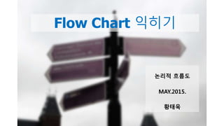 Flow Chart 익히기
논리적 흐름도
MAY.2015.
황태욱
 