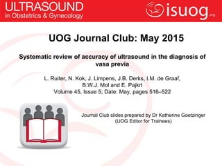 UOG Journal Club: May 2015
Systematic review of accuracy of ultrasound in the diagnosis of
vasa previa
L. Ruiter, N. Kok, J. Limpens, J.B. Derks, I.M. de Graaf,
B.W.J. Mol and E. Pajkrt
Volume 45, Issue 5; Date: May, pages 516–522
Journal Club slides prepared by Dr Katherine Goetzinger
(UOG Editor for Trainees)
 