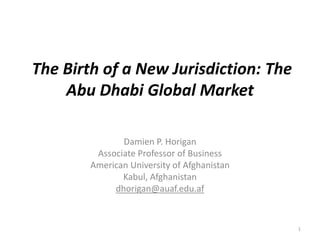 The Birth of a New Jurisdiction: The
Abu Dhabi Global Market
Damien P. Horigan
Associate Professor of Business
American University of Afghanistan
Kabul, Afghanistan
dhorigan@auaf.edu.af
1
 