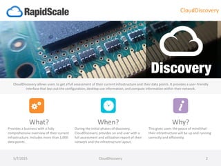 5/7/2015 CloudDiscovery 2
What?
Provides a business with a fully
comprehensive overview of their current
infrastructure. Includes more than 1,000
data points.
When?
During the initial phases of discovery,
CloudDiscovery provides an end user with a
full assessment and utilization report of their
network and the infrastructure layout.
Why?
This gives users the peace of mind that
their infrastructure will be up and running
correctly and efficiently.
CloudDiscovery allows users to get a full assessment of their current infrastructure and their data points. It provides a user-friendly
interface that lays out the configuration, desktop use information, and compute information within their network.
CloudDiscovery
 