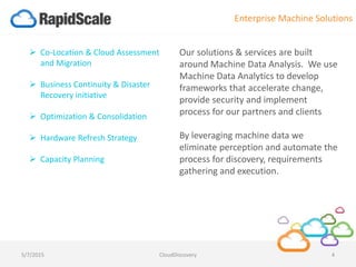 Our solutions & services are built
around Machine Data Analysis. We use
Machine Data Analytics to develop
frameworks that accelerate change,
provide security and implement
process for our partners and clients
By leveraging machine data we
eliminate perception and automate the
process for discovery, requirements
gathering and execution.
 Co-Location & Cloud Assessment
and Migration
 Business Continuity & Disaster
Recovery initiative
 Optimization & Consolidation
 Hardware Refresh Strategy
 Capacity Planning
Enterprise Machine Solutions
5/7/2015 CloudDiscovery 4
 