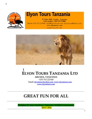 .;/
EELYONLYON TTOURSOURS TTANZANIAANZANIA LLTDTD
ARUSHA, TANZANIA
+255 763 227448
Email: elyontours@yahoo.com, www.elyontours.com
www.elyontours.com
GREAT FUN FOR ALL
10nights /11 days Northern Tanzania Wildlife Experience
MAY 2016
1
 