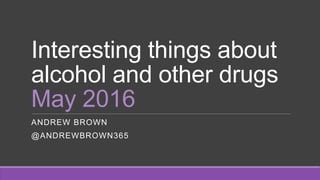 Interesting things about
alcohol and other drugs
May 2016
ANDREW BROWN
@ANDREWBROWN365
 