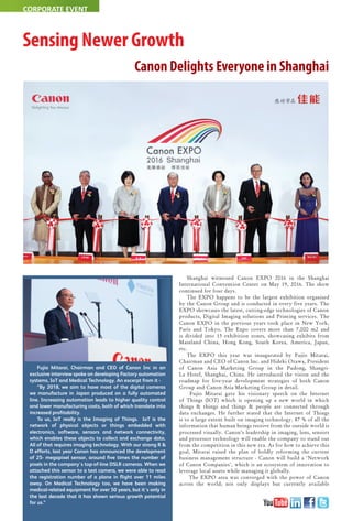26 May 2016 www.varindia.com
CORPORATE EVENT
Sensing Newer Growth
Canon Delights Everyone in Shanghai
Shanghai witnessed Canon EXPO 2016 in the Shanghai
International Convention Center on May 19, 2016. The show
continued for four days.
The EXPO happens to be the largest exhibition organised
by the Canon Group and is conducted in every five years. The
EXPO showcases the latest, cutting-edge technologies of Canon
products, Digital Imaging solutions and Printing services. The
Canon EXPO in the previous years took place in New York,
Paris and Tokyo. The Expo covers more than 7,000 m2 and
is divided into 13 exhibition zones, showcasing exhibits from
Mainland China, Hong Kong, South Korea, America, Japan,
etc.
The EXPO this year was inaugurated by Fujio Mitarai,
Chairman and CEO of Canon Inc. and Hideki Ozawa, President
of Canon Asia Marketing Group in the Pudong, Shangri-
La Hotel, Shanghai, China. He introduced the vision and the
roadmap for five-year development strategies of both Canon
Group and Canon Asia Marketing Group in detail.
Fujio Mitarai gave his visionary speech on the Internet
of Things (IOT) which is opening up a new world in which
things & things and things & people are connected through
data exchanges. He further stated that the Internet of Things
is to a large extent built on imaging technology. 87 % of all the
information that human beings receive from the outside world is
processed visually. Canon’s leadership in imaging, lens, sensors
and processor technology will enable the company to stand out
from the competition in this new era. As for how to achieve this
goal, Mitarai raised the plan of boldly reforming the current
business management structure - Canon will build a ‘Network
of Canon Companies’, which is an ecosystem of innovation to
leverage local assets while managing it globally.
The EXPO area was converged with the power of Canon
across the world; not only displays but currently available
Fujio Mitarai, Chairman and CEO of Canon Inc in an
exclusive interview spoke on developing Factory automation
systems, IoT and Medical Technology. An excerpt from it -
“By 2018, we aim to have most of the digital cameras
we manufacture in Japan produced on a fully automated
line. Increasing automation leads to higher quality control
and lower manufacturing costs, both of which translate into
increased proﬁtability.
To us, IoT really is the Imaging of Things. IoT is the
network of physical objects or things embedded with
electronics, software, sensors and network connectivity,
which enables these objects to collect and exchange data.
All of that requires imaging technology. With our strong R &
D efforts, last year Canon has announced the development
of 25- megapixel sensor, around ﬁve times the number of
pixels in the company's top-of-line DSLR cameras. When we
attached this sensor to a test camera, we were able to read
the registration number of a plane in ﬂight over 11 miles
away. On Medical Technology too, we have been making
medical-related equipment for over 50 years, but it's only in
the last decade that it has shown serious growth potential
for us.”
 