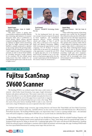 35www.varindia.com May 2016
Sunil Grewal
Director - GIGABYTE Technology (India)
Pvt. Ltd.
“At the fundamental level, the smart
city concept is bound to improve the spread
of better healthcare, and standardized
education delivery systems involving
schools and colleges in Class C and D
cities. Also, it will prove to be a boon for
Small and Medium Enterprises (SMEs),
while increasing job opportunities in such
companies. For IT Products or Services
vendors like us, the smart city concept gives
a big opportunity to spread the use of IT
in regions that have not so far benefitted
much with IT. Needless to say, it not only
gives us a big business opportunity, but also
a scope to participate in the development of
the country’s basic IT infrastructure.”
Rajesh Gupta
Country Manager, India & SAARC -
SanDisk Corporation
“The entire country is getting inter
connectedduetoexplosionofmobile.Indiahas
been witnessing rapid adoption of consumer
electronics lately such as proliferation in
mobile phones, digital cameras, personal
computers and digital music players. There is
an explosion in digital content necessitating
the need for higher memory/storage and
SanDisk is uniquely positioned to capitalize
on the storage needs of the growing market.
SanDisk is actively widening its reach in Tier
1 and 2 regions as part of our geo-expansion
outreach, in order to elevate brand visibility
by providing innovative storage solutions
to our consumers. We have already started
seeing success from these markets for our
recent launches and we aim to take the success
to higher scores.”
Rajesh Rege
Managing Director - Red Hat India &
SAARC
“There will be huge amount of data being
generated every second, but the businesses
who will profit are the ones who will be able to
make sense out of it. The larger organizations
will have the technology resources but the
ones who will be successful will be the ones
who optimize their resources. India will see
a wider adoption of technology across cities
as against today which is concentrated in a
few cities. Many technology-based startups
will come up to cater to the new markets.
Cloud, Virtualization and Software defined
everything would gain more acceptance.
Technology will intrude into people’s lives
and there will be increasingly more focus
and investment in this area leading to a better
standard of living.”
Fujitsu ScanSnap
SV600 Scanner
The ScanSnap SV600 is an overhead scanner that scans a wide variety of
material - thick books, bound documents, loose paper, fragile information,
business cards, photos and much more. This scanner comes with a very unique
software that allows it to not only identify multiple items placed in front of it,
but it can also handle the curve of the pages from an open book or magazine
scan, flattening the scan and performing clean up to create a clear image. With
the touch of the power button, ScanSnap SV600 is ready to scan. And with
each touch, a large A3 dimension scan area is captured in less than 3 seconds.
Combined with intelligent image correction, page turning detection and features like Timed Mode and Auto Book Correction,
great results are just a button’s push away. Included software can also convert scanned text with OCR directly into a Word, Excel or
PowerPoint document. The ScanSnap SV600 has made a vast improvement when it comes to scanning multiple items — the individual
items will each be assigned to a single page of a PDF file that you can also break into individual files if you like.
The ScanSnap SV600 scans business cards to large A3 size (double-letter) documents. With the included ScanSnap Organizer and
CardMinder software, keeping scanned content organized and accessible is a "Snap." Some things cannot be scanned through a feeder, so
ScanSnap SV600 operates by taking an elevated view. Combining high quality CCD optics and advanced LED illumination, ScanSnap
SV600 uses advanced capture technologies to maximize field of depth and minimize unevenness page after page. ScanSnap SV600 breaks
free from typical flatbed limitations by scanning content larger than just letter size.
PRODUCT OF THE MONTH
 