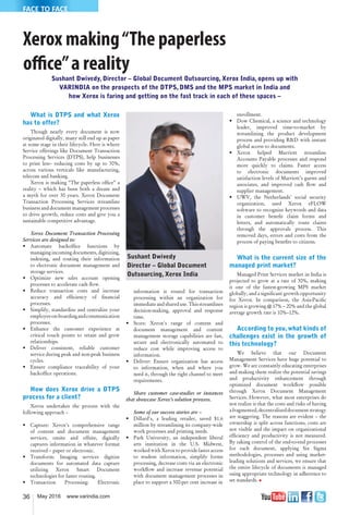 36 May 2016 www.varindia.com
FACE TO FACE
Xerox making“The paperless
office”a reality
Sushant Dwivedy, Director – Global Document Outsourcing, Xerox India, opens up with
VARINDIA on the prospects of the DTPS, DMS and the MPS market in India and
how Xerox is faring and getting on the fast track in each of these spaces –
What is DTPS and what Xerox
has to offer?
Though nearly every document is now
originated digitally, many still end up as paper
at some stage in their lifecycle. Here is where
Service offerings like Document Transaction
Processing Services (DTPS), help businesses
to print less– reducing costs by up to 30%,
across various verticals like manufacturing,
telecom and banking.
Xerox is making “The paperless of�ce” a
reality – which has been both a dream and
a myth for over 30 years. Xerox Document
Transaction Processing Services streamline
business and document management processes
to drive growth, reduce costs and give you a
sustainable competitive advantage.
Xerox Document Transaction Processing
Services are designed to:
• Automate backof�ce functions by
managing incoming documents, digitizing,
indexing, and routing their information
to electronic document management and
storage services.
• Optimize new sales account opening
processes to accelerate cash �ow.
• Reduce transaction costs and increase
accuracy and ef�ciency of �nancial
processes.
• Simplify, standardize and centralize your
employeeon-boardingandcommunication
processes.
• Enhance the customer experience at
critical touch points to retain and grow
relationships.
• Deliver consistent, reliable customer
service during peak and non-peak business
cycles.
• Ensure compliance traceability of your
backof�ce operations.
How does Xerox drive a DTPS
process for a client?
Xerox undertakes the process with the
following approach –
• Capture: Xerox's comprehensive range
of content and document management
services, onsite and offsite, digitally
captures information in whatever format
received – paper or electronic.
• Transform: Imaging services digitize
documents for automated data capture
utilizing Xerox Smart Document
technologies for faster routing.
• Transaction Processing: Electronic
information is routed for transaction
processing within an organization for
immediate and shared use.This streamlines
decision-making, approval and response
time.
• Store: Xerox's range of content and
document management and content
management storage capabilities are fast,
secure and electronically automated to
reduce cost while improving access to
information.
• Deliver: Ensure organization has access
to information, when and where you
need it, through the right channel to meet
requirements.
Share customer case-studies or instances
that showcase Xerox’s solution prowess.
Some of our success stories are –
• Dillard's, a leading retailer, saved $1.6
million by streamlining its company-wide
work processes and printing needs.
• Park University, an independent liberal
arts institution in the U.S. Midwest,
worked with Xerox to provide faster access
to student information, simplify forms
processing, decrease costs via an electronic
work�ow and increase revenue potential
with document management processes in
place to support a 300-per cent increase in
enrollment.
• Dow Chemical, a science and technology
leader, improved time-to-market by
streamlining the product development
process and providing R&D with instant
global access to documents.
• Xerox helped Marriott streamline
Accounts Payable processes and respond
more quickly to claims. Faster access
to electronic documents improved
satisfaction levels of Marriott’s guests and
associates, and improved cash �ow and
supplier management.
• UWV, the Netherlands’ social security
organization, used Xerox eFLOW
software to recognize keywords and data
in customer bene�t claim forms and
letters, and automatically route claims
through the approvals process. This
removed days, errors and costs from the
process of paying bene�ts to citizens.
What is the current size of the
managed print market?
Managed Print Services market in India is
projected to grow at a rate of 30%, making
it one of the fastest-growing MPS market
globally, and a signi�cant growth opportunity
for Xerox. In comparison, the Asia-Paci�c
region is growing @ 17% – 20% and the global
average growth rate is 10%–12%.
According to you,what kinds of
challenges exist in the growth of
this technology?
We believe that our Document
Management Services have huge potential to
grow. We are constantly educating enterprises
and making them realize the potential savings
and productivity enhancement through
optimized document work�ow possible
through Xerox Document Management
Services. However, what most enterprises do
not realize is that the costs and risks of having
afragmented,decentralizeddocumentstrategy
are staggering. The reasons are evident – the
ownership is split across functions; costs are
not visible and the impact on organizational
ef�ciency and productivity is not measured.
By taking control of the end-to-end processes
for each document, applying Six Sigma
methodologies, processes and using market-
leading solutions and services, we ensure that
the entire lifecycle of documents is managed
using appropriate technology in adherence to
set standards. �
Sushant Dwivedy
Director – Global Document
Outsourcing, Xerox India
 