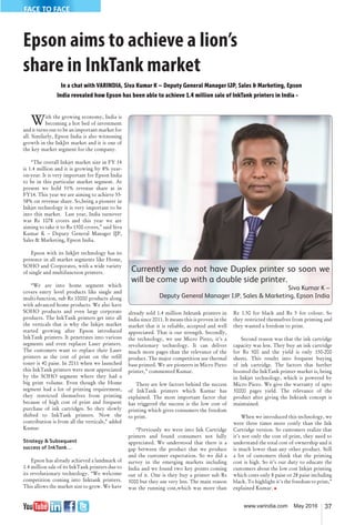 37www.varindia.com May 2016
FACE TO FACE
Epson aims to achieve a lion’s
share in InkTank market
In a chat with VARINDIA, Siva Kumar K – Deputy General Manager IJP, Sales & Marketing, Epson
India revealed how Epson has been able to achieve 1.4 million sale of InkTank printers in India -
With the growing economy, India is
becoming a hot bed of investment
and it turns out to be an important market for
all. Similarly, Epson India is also witnessing
growth in the InkJet market and it is one of
the key market segment for the company.
“The overall Inkjet market size in FY 14
is 1.4 million and it is growing by 8% year-
on-year. It is very important for Epson India
to be in this particular market segment. At
present we hold 51% revenue share as in
FY14. This year we are aiming to achieve 55-
58% on revenue share. So,being a pioneer in
Inkjet technology it is very important to be
into this market. Last year, India turnover
was Rs 1078 crores and this year we are
aiming to take it to Rs 1300 crores,” said Siva
Kumar K – Deputy General Manager IJP,
Sales & Marketing, Epson India.
Epson with its InkJet technology has its
presence in all market segments like Home,
SOHO and Corporates, with a wide variety
of single and multifunction printers.
“We are into home segment which
covers entry level products like single and
multi-function, sub Rs 10000 products along
with advanced home products. We also have
SOHO products and even large corporate
products. The InkTank printers get into all
the verticals that is why the Inkjet market
started growing after Epson introduced
InkTank printers. It penetrates into various
segments and even replaces Laser printers.
The customers want to replace their Laser
printers as the cost of print on the re�ll
toner is 40 paise. In 2011 when we launched
this InkTank printers were most appreciated
by the SOHO segment where they had a
big print volume. Even though the Home
segment had a lot of printing requirement,
they restricted themselves from printing
because of high cost of print and frequent
purchase of ink cartridges. So they slowly
shifted to InkTank printers. Now the
contribution is from all the verticals,” added
Kumar.
Strategy & Subsequent
success of InkTank…
Epson has already achieved a landmark of
1.4 million sale of its InkTank printers due to
its revolutionary technology. “We welcome
competition coming into Inktank printers.
This allows the market size to grow. We have
already sold 1.4 million Inktank printers in
India since 2011. It means this is proven in the
market that it is reliable, accepted and well
appreciated. That is our strength. Secondly,
the technology, we use Micro Piezo, it’s a
revolutionary technology. It can deliver
much more pages than the relevance of the
product. The major competition use thermal
base printed. We are pioneers in Micro Piezo
printer,” commented Kumar.
There are few factors behind the success
of InkTank printers which Kumar has
explained. The most important factor that
has triggered the success is the low cost of
printing which gives consumers the freedom
to print.
“Previously we were into Ink Cartridge
printers and found consumers not fully
appreciated. We understood that there is a
gap between the product that we produce
and the customer expectation. So we did a
survey in the emerging markets including
India and we found two key points coming
out of it. One is they buy a printer sub Rs
3000 but they use very less. The main reason
was the running cost,which was more than
Re 1.50 for black and Rs 5 for colour. So
they restricted themselves from printing and
they wanted a freedom to print.
Second reason was that the ink cartridge
capacity was less. They buy an ink cartridge
for Rs 500 and the yield is only 150-200
sheets. This results into frequent buying
of ink cartridge. The factors that further
boosted the InkTank printer market is, being
in Inkjet technology, which is powered by
Micro Piezo. We give the warranty of upto
30000 pages yield. The relevance of the
product after giving the Inktank concept is
maintained.
When we introduced this technology, we
were three times more costly than the Ink
Cartridge version. So customers realize that
it’s not only the cost of print, they need to
understand the total cost of ownership and it
is much lower than any other product. Still
a lot of customers think that the printing
cost is high. So it’s our duty to educate the
customers about the low cost Inkjet printing
which costs only 8 paise or 28 paise including
black. To highlight it’s the freedom to print,”
explained Kumar. �
Currently we do not have Duplex printer so soon we
will be come up with a double side printer.
Siva Kumar K –
Deputy General Manager IJP, Sales & Marketing, Epson India
 