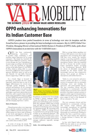 48 May 2016 www.varindia.com
OPPO enhancing Innovations for
its Indian Customer Base
Foundation, an initiative by Yuvraj Singh,
to launch a charity campaign called –
“Game On, Selfie On”, to raise awareness
about cancer and facilitate cancer screening.
With this campaign, OPPO aims to bring
hope and light to society by helping the
foundation in facilitating cancer screenings
for maximum people. By associating with
‘YouWeCan’, OPPO is looking forward
to expand horizons and spread the message
of hope via an influential platform.” The
campaign has been launched with a series
of social media posts on facts about cancer
in order to create sustainable conversations
amongst audiences, especially amongst
millennials.”
India – An evolving market...
OPPO has been continuously
enhancing innovations in
its product range, combining it with
excellent camera experience for its young
consumers. The brand has launched the
Selfie Expert OPPO F1 in January, which
is now amongst the Top 3 smartphones in
its price range, according to the latest GFK
data. It has also launched an upgraded
version of the Selfie Expert F1, the OPPO
F1 Plus, which is taking selfie to a new
level with a 16MP front camera with F/2.0
aperture, ISOCELL sensor as well as the
new Beautify 4.0 and Selfie Panorama
features supporting a 13MP rear camera.
As a brand, Oppo is focussed on
providing its consumers the best camera
experience which has been its one of the
biggest differentiators for several years.
“Through careful designing of both
software and hardware, we are constantly
working to ensure that every photo taken
with an OPPO phone is clear, colourful
and bright, to give users’ photos that record
their lives, and to surprise them with how
much a great smartphone camera is capable
of. Also, OPPO has patented VOOC flash
charge technology to give customers fast
and safe charging experience,” said Li.
Role of Channel...
Channel partners play a very important
role to take the company’s products to the
masses. OPPO is currently focussing on the
offline market as it has to take its business
to new levels and helped in offering the
best services to OPPO local customers.
This year, OPPO is targeting 35,000
sales outlets alone in India in 2016.
In terms of tie-ups, he stated, “We
recently associated with the ‘YouWeCan’
With an average Indian spending over
3.5 hours (200 minutes every day) on the
smartphone and consuming about 4GB–
5GB data every month, the mobility
segment is growing manifolds, resulting
in India being the world's second-largest
smartphone market. India has surpassed
the US to become the world's second-
largest smartphone market, according
to the Counterpoint Research. With
the advent of affordable smartphones
intended for the Indian market and
increasingly low-cost data connectivity
options, more people are shifting to
smartphones and mobile Internet.
“India is a very attractive and price-
sensitive market and there is a certain
section of consumers who are extremely
technology savvy and looking for
innovative and power-packed devices.
The way consumers choose and buy
smartphones is continuously evolving
and that means you need to have a diverse
portfolio of products and price points to
appeal to a wide range of consumers there.
OPPO will launch products in different
price ranges to cater to the demands of
all our consumers,” he said.
The way consumers choose and buy
smartphones is continuously evolving.
The current trend indicates that
increasingly smartphones are doubling
up as cameras. Uploading selfies on
social media has become a rage and for
that people are continuously looking for
phones that have a good front camera.
The other major feature that influences
a buying decision is battery life and
strength.
In line with Digital India projects,
OPPO has also plans to set up a local
manufacturing unit in Noida. �
Sky Li
OPPO Global Vice-President, Managing
Director of International Mobile Business
& President of OPPO
OPPO’s products have pushed boundaries in terms of technology ever since its inception and the
brand has been a pioneer in providing the latest technologies to its customers. Sky Li, OPPO Global Vice-
President, Managing Director of International Mobile Business & President of OPPO, India, spoke about
OPPO’s innovations in an interview with the VARINDIA team –
 