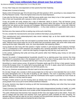 It’s true: Kids Today are more dependent on their parents than Kids Yesterday.
At least when it comes to housing.
Nearly a third of Americans age 18 to 34 were living with their parents in 2014, according to a new analysis from
the Pew Research Center. That’s the highest share since the Great Depression.
It was also the first time since at least 1880 that young adults were more likely to live in their parents’ homes
than in their own households with a spouse or other romantic partner.
Crusty old pundits will surely declare this a sign of millennials’ failure to launch. They will bemoan young
people’s insistence on mooching off of beleaguered boomer parents rather than going into the real world and
getting their own grown-up jobs, spouses and mortgages. Millennial basement-dwelling — along with millennial
musical tastes, millennial slang and millennial fashions — is thus clear evidence of a generation-wide crisis of
character.
But there are a few reasons all this re-nesting may not be such a bad thing.
For one, consider the macroeconomic and social conditions that today’s young adults face.
Their unemployment (and underemployment) rates remain relatively high, as do their student debt burdens.
Their wages have stagnated.
Young adults want to live on their own and aspire to purchase homes. But homeownership remains out of their
reach. National home prices today are not so far below their pre-recession peaks, with some metro areas even
reaching all-time highs. Meanwhile, rents, too, have skyrocketed, fast outpacing inflation.
Young people are also living with their parents in higher numbers in part because they’re delaying marriage.
This is a consequence of both precarious job prospects and a growing perception that financial security is a
prerequisite to tying the knot — which the vast majority of singles say they still very much want to do.
In this context, swallowing their pride and living with parents rather than frittering away money on rent looks
financially prudent.
Second, the growth of intergenerational households shouldn’t be so alarming given how common this living
arrangement is everywhere else in the developed world. In fact, the share of young adults here who live with
their folks is still relatively low compared with the rate in many of our peer countries.
According to a recent census survey, 42 percent of Canadian adults age 20 to 29 live in their parents’ homes.
Across the European Union, it’s nearly half of young adults age 18 to 34. In Japan, about half of unmarried 20-
to-34-year-olds (dubbed “parasite singles”) live with their parents, too.
But, you cry: American exceptionalism! We don’t want to be like everyone else!
It’s not clear, though, why a society in which young singles live on their own is more desirable than one in which
the same demographic errs on the side of doubling up with relatives. This norm is especially puzzling in the
United States, where for decades the tax code has incentivized home buyers to purchase as much house as
possible, whether or not they need the space.
Perhaps it makes sense to use the housing stock we already have more efficiently, rather than insisting that
young people move out as part of some artificial adulthood milestone.
Of course, boomers may object to bunking up with their boomeranging offspring, even when they have ample
space. Well, boohoo.
Today’s boomers have benefited for decades from huge public intergenerational transfers of wealth. Is it really
so much to ask that they make some much smaller private intergenerational transfers to their own children?
The public infrastructure that boomers have enjoyed all their lives was largely built by their elders. Those who
went to college paid low tuition and received much more generous public subsidies for their schooling. For
decades they have paid tax rates far too low to actually fund the government services they receive. They have
racked up trillions in federal debt and handed the tab to their kids.
Why more millennials than almost ever live at home
By Catherine Rampell, The Washington Post | 6 a.m. May 28, 2016
 