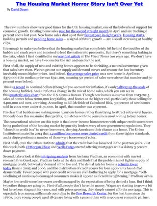 The Housing Market Horror Story Isn’t Over Yet
By David Dayen
The raw numbers show very good times for the U.S. housing market, one of the bulwarks of support for
economic growth. Existing home sales rose for the second straight month in April and are tracking 6
percent above last year. New home sales shot up at their fastest pace in eight years. Housing starts,
building permits and pending home sales — a signal of future growth — are also all increasing at healthy
clips.
It’s enough to make you believe that the housing market has completely left behind the troubles of the
bubble and crash years and is poised to lead the nation into prosperity. But there’s something lurking in
the data, which I first identified in myvery first article at The Fiscal Times two years ago. We don’t have
a housing market, we have two: one for the rich and one for the rest.
First of all, the supply of new and existing homes appears to be shrinking, a natural occurrence given
that sales have risen. We can get out our supply and demand curves and reason that low inventory
inevitably means higher prices. And indeed, the average sales price on a new home in April was
$379,000 (the median price was $321,100, meaning 50 percent of sales were above that number and 50
percent were below).
This is a record in nominal dollars (though if you account for inflation, it’s onlyhalfway up the scale of
the housing bubble). And it reflects a change in the mix of home sales, which you can see in
this quarterly sales chart from the U.S. Census Bureau. Though new homes sales rose from 2013-2015,
sales of homes below $200,000 keep falling. And homes at the higher end, particularly those selling for
$400,000 and over, are rising. According to Bill McBride of Calculated Risk, 30 percent of new homes
sold in 2002 were under $150,000. In April, that number was 2 percent.
It’s clear that builders are making more luxurious homes rather than trying to attract entry-level buyers.
Not only does this maximize their profits, it matches with the consumers most willing to buy homes.
The conventional wisdom on this topic is that lower-income homeowners with subpar credit scores were
being pushed out of the housing market by gun-shy lenders wary of new government regulations. They
“closed the credit box” to newer borrowers, denying Americans their chance at a home. The Urban
Institute estimated in 2014 that 1.2 million borrowers were denied credit from these tighter standards,
and a disproportionate number of those were borrowers of color.
First of all, even the Urban Institute admits that the credit box has loosened in the past two years. Just
this week, both JPMorgan Chase and Wells Fargo started offering mortgages with a skinny 3 percent
down payment.
Second, take a look at this intriguing analysis from Archana Pradhan, an economist with market
research firm CoreLogic. Pradhan looks at the data and finds that the problem is not tighter supply of
mortgage credit, but weaker demand at the low end. The denial rate for loans is actually lower
today than in 2005 and 2006, and the distribution of credit scores for loan applicants has shifted
dramatically. Fewer people with poor credit scores are even bothering to apply for a mortgage. “Self-
sidelining of cautious/discouraged consumers makes it appear as if credit is tightening,” Pradhan writes.
Maybe low credit-score borrowers are discouraged by the expectation of being denied a loan. But I think
two other things are going on. First of all, people don’t have the money. Wages are starting to grow a bit
but have been stagnant for years, and with prices growing, they simply cannot afford a mortgage. This is
especially true among millennials according to the Pew Research Center, for the first time since the
1880s, more young people aged 18-34 are living with a parent than with a spouse or romantic partner.
 