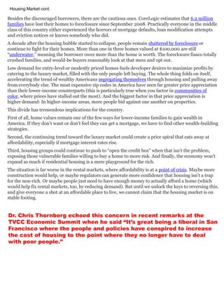 Besides the discouraged borrowers, there are the cautious ones. CoreLogic estimates that 6.2 million
families have lost their homes to foreclosure since September 2008. Practically everyone in the middle
class of this country either experienced the horrors of mortgage defaults, loan modification attempts
and eviction notices or knows somebody who did.
A decade after the housing bubble started to collapse, people remain shattered by foreclosure or
continue to fight for their homes. More than one in three homes valued at $100,000 are still
“underwater,” meaning the borrower owes more than the home is worth. The foreclosure fiasco totally
crushed families, and would-be buyers reasonably look at that mess and opt out.
Low demand for entry-level or modestly priced homes fuels developer desires to maximize profits by
catering to the luxury market, filled with the only people left buying. The whole thing folds on itself,
accelerating the trend of wealthy Americans segregating themselves through housing and pulling away
from everybody else. The most expensive zip codes in America have seen far greater price appreciation
than their lower-income counterparts (this is particularly true when you factor in communities of
color, where prices have stalled out the most). And the biggest factor in that price appreciation is
higher demand: In higher-income areas, more people bid against one another on properties.
This divide has tremendous implications for the country.
First of all, home values remain one of the few ways for lower-income families to gain wealth in
America. If they don’t want or don’t feel they can get a mortgage, we have to find other wealth-building
strategies.
Second, the continuing trend toward the luxury market could create a price spiral that eats away at
affordability, especially if mortgage interest rates rise.
Third, housing groups could continue to push to “open the credit box” when that isn’t the problem,
exposing those vulnerable families willing to buy a home to more risk. And finally, the economy won’t
expand as much if residential housing is a mere playground for the rich.
The situation is far worse in the rental markets, where affordability is at a point of crisis. Maybe more
construction would help, or maybe regulators can generate more confidence that housing isn’t a trap
for the non-rich. Or maybe people just need to have enough money to actually afford a home (which
would help fix rental markets, too, by reducing demand). But until we unlock the keys to reversing this,
and give everyone a shot at an affordable place to live, we cannot claim that the housing market is on
stable footing.
Housing Market cont.
Dr. Chris Thornberg echoed this concern in recent remarks at the
TVCC Economic Summit when he said “It’s great being a liberal in San
Francisco where the people and policies have conspired to increase
the cost of housing to the point where they no longer have to deal
with poor people.”
 