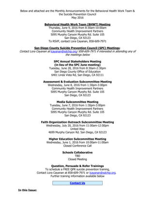 Below and attached are the Monthly Announcements for the Behavioral Health Work Team &
the Suicide Prevention Council
May 2016
Behavioral Health Work Team (BHWT) Meeting
Thursday, June 9, 2016 from 8:30am-10:00am
Community Health Improvement Partners
5095 Murphy Canyon Murphy Rd. Suite 105
San Diego, CA 92123
To RSVP, contact Lora Cayanan, 858-609-7971
San Diego County Suicide Prevention Council (SPC) Meetings:
Contact Lora Cayanan at lcayanan@sdchip.org/ 858-609-7971 if interested in attending any of
the meetings below
SPC Annual Stakeholders Meeting
(in lieu of the SPC June meeting)
Tuesday, June 28, 2016 from 8:30am-2:30pm
San Diego County Office of Education
6401 Linda Vista Rd, San Diego, CA 92111
Assessment & Evaluation Subcommittee Meeting
Wednesday, June 8, 2016 from 1:30pm-3:00pm
Community Health Improvement Partners
5095 Murphy Canyon Murphy Rd. Suite 105
San Diego, CA 92123
Media Subcommittee Meeting
Tuesday, June 7, 2016 from 1:30pm-3:00pm
Community Health Improvement Partners
5095 Murphy Canyon Murphy Rd. Suite 105
San Diego, CA 92123
Faith Organization Outreach Subcommittee Meeting
Wednesday, July 20, 2016 from 11:00am-12:00pm
United Way
4699 Murphy Canyon Rd. San Diego, CA 92123
Higher Education Subcommittee Meeting
Wednesday, June 1, 2016 from 10:00am-11:00am
Closed Conference Call
Schools Collaborative
TBD
Closed Meeting
Question, Persuade & Refer Trainings
To schedule a FREE QPR suicide prevention training,
Contact Lora Cayanan at 858-609-7971 or lcayanan@sdchip.org.
Further training information available below
Contact Us
In this Issue:
 