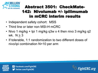 Abstract 3501: CheckMate-
142: Nivolumab +/- ipilimumab
in mCRC interim results
• Independent safety cohort: MSS
• Third line or later non MSI-H mCRC
• Nivo 1 mg/kg + Ipi 1 mg/kg q3w x 4 then nivo 3 mg/kg q2
wk. N > 3
• If tolerable, 1:1 randomization to two different doses of
nivo/ipi combination N=10 per arm
 