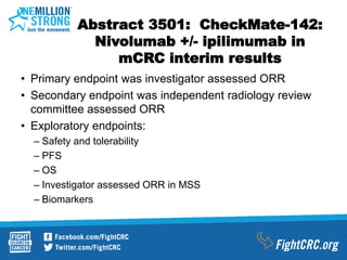 Abstract 3501: CheckMate-142:
Nivolumab +/- ipilimumab in
mCRC interim results
• Primary endpoint was investigator assessed ORR
• Secondary endpoint was independent radiology review
committee assessed ORR
• Exploratory endpoints:
– Safety and tolerability
– PFS
– OS
– Investigator assessed ORR in MSS
– Biomarkers
 