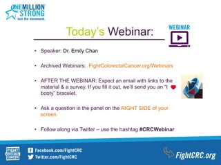 • Speaker: Dr. Emily Chan
• Archived Webinars: FightColorectalCancer.org/Webinars
• AFTER THE WEBINAR: Expect an email with links to the
material & a survey. If you fill it out, we’ll send you an “I
booty” bracelet.
• Ask a question in the panel on the RIGHT SIDE of your
screen
• Follow along via Twitter – use the hashtag #CRCWebinar
Today’s Webinar:
 