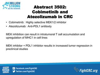 Abstract 3502:
Cobimetinib and
Atezolizumab in CRC
• Cobimetinib: Highly selective MEK1/2 inhibitor
• Atezolizumab: Anti-PDL1 antibody
MEK inhibition can result in intratumoral T cell accumulation and
upregulation of MHC1 in cell lines
MEK inhibitor + PDL1 inhibitor results in increased tumor regression in
preclinical studies
 